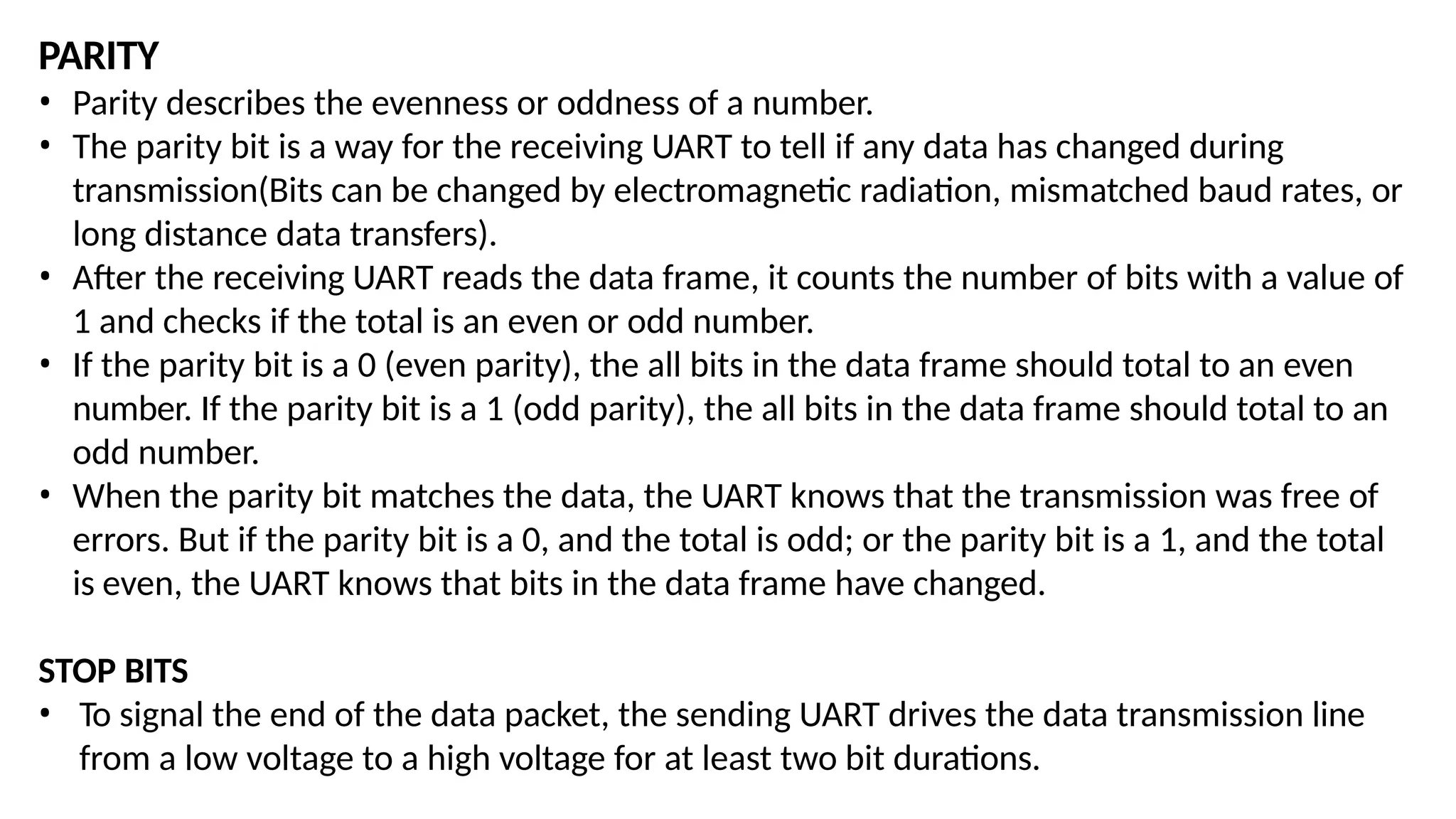 PARITY
• Parity describes the evenness or oddness of a number.
• The parity bit is a way for the receiving UART to tell if any data has changed during
transmission(Bits can be changed by electromagnetic radiation, mismatched baud rates, or
long distance data transfers).
• After the receiving UART reads the data frame, it counts the number of bits with a value of
1 and checks if the total is an even or odd number.
• If the parity bit is a 0 (even parity), the all bits in the data frame should total to an even
number. If the parity bit is a 1 (odd parity), the all bits in the data frame should total to an
odd number.
• When the parity bit matches the data, the UART knows that the transmission was free of
errors. But if the parity bit is a 0, and the total is odd; or the parity bit is a 1, and the total
is even, the UART knows that bits in the data frame have changed.
STOP BITS
• To signal the end of the data packet, the sending UART drives the data transmission line
from a low voltage to a high voltage for at least two bit durations.
 