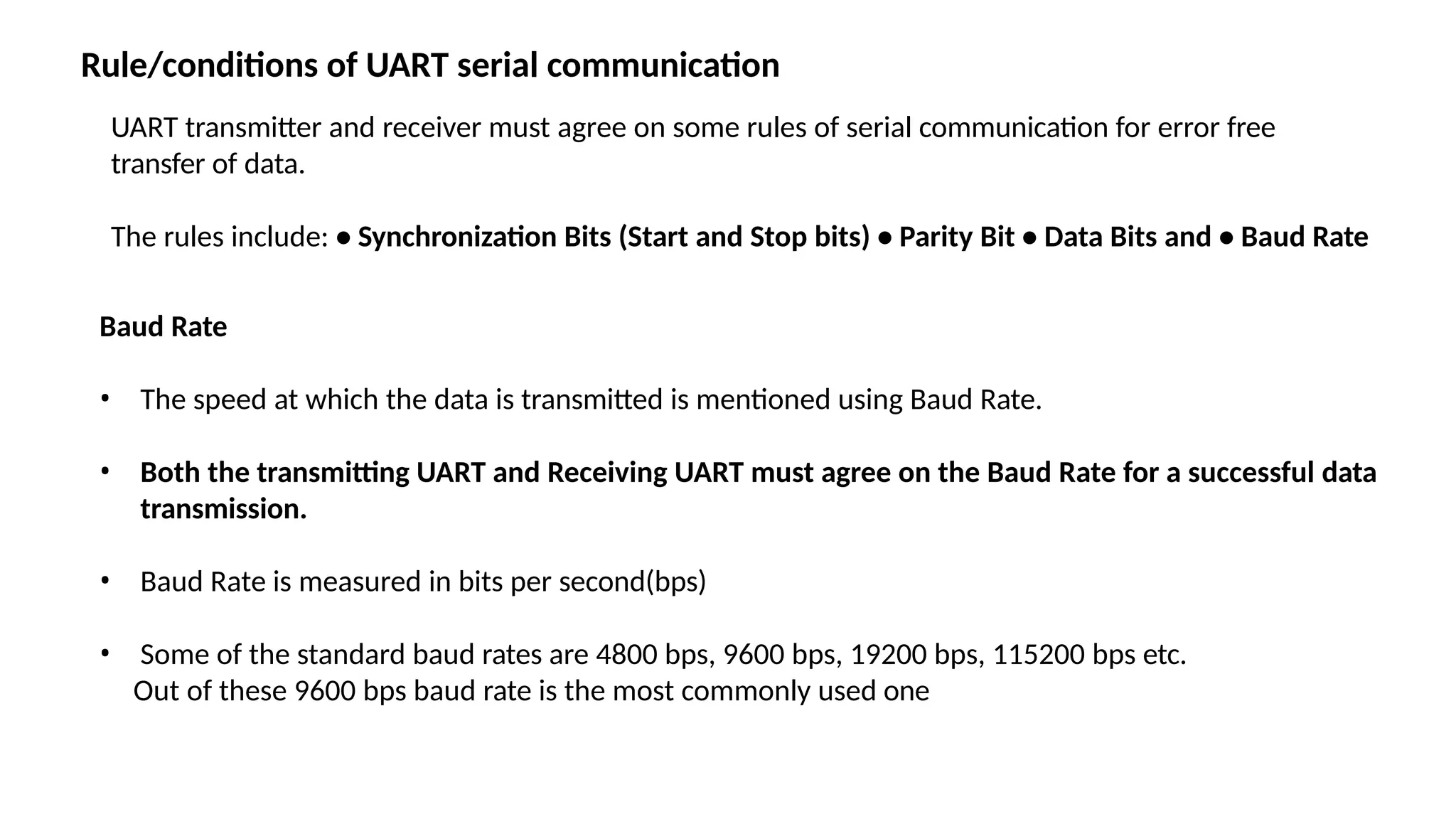 UART transmitter and receiver must agree on some rules of serial communication for error free
transfer of data.
The rules include: • Synchronization Bits (Start and Stop bits) • Parity Bit • Data Bits and • Baud Rate
Baud Rate
• The speed at which the data is transmitted is mentioned using Baud Rate.
• Both the transmitting UART and Receiving UART must agree on the Baud Rate for a successful data
transmission.
• Baud Rate is measured in bits per second(bps)
• Some of the standard baud rates are 4800 bps, 9600 bps, 19200 bps, 115200 bps etc.
Out of these 9600 bps baud rate is the most commonly used one
Rule/conditions of UART serial communication
 