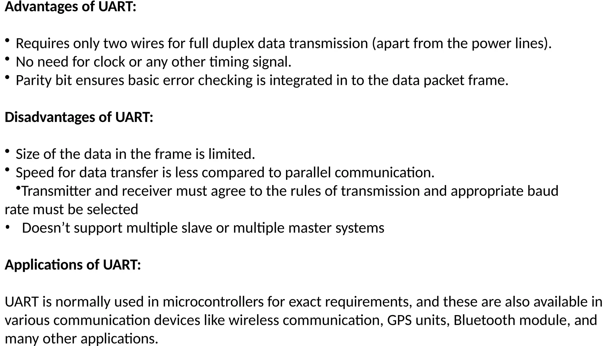 Advantages of UART:
• Requires only two wires for full duplex data transmission (apart from the power lines).
• No need for clock or any other timing signal.
• Parity bit ensures basic error checking is integrated in to the data packet frame.
Disadvantages of UART:
• Size of the data in the frame is limited.
• Speed for data transfer is less compared to parallel communication.
•Transmitter and receiver must agree to the rules of transmission and appropriate baud
rate must be selected
• Doesn’t support multiple slave or multiple master systems
Applications of UART:
UART is normally used in microcontrollers for exact requirements, and these are also available in
various communication devices like wireless communication, GPS units, Bluetooth module, and
many other applications.
 