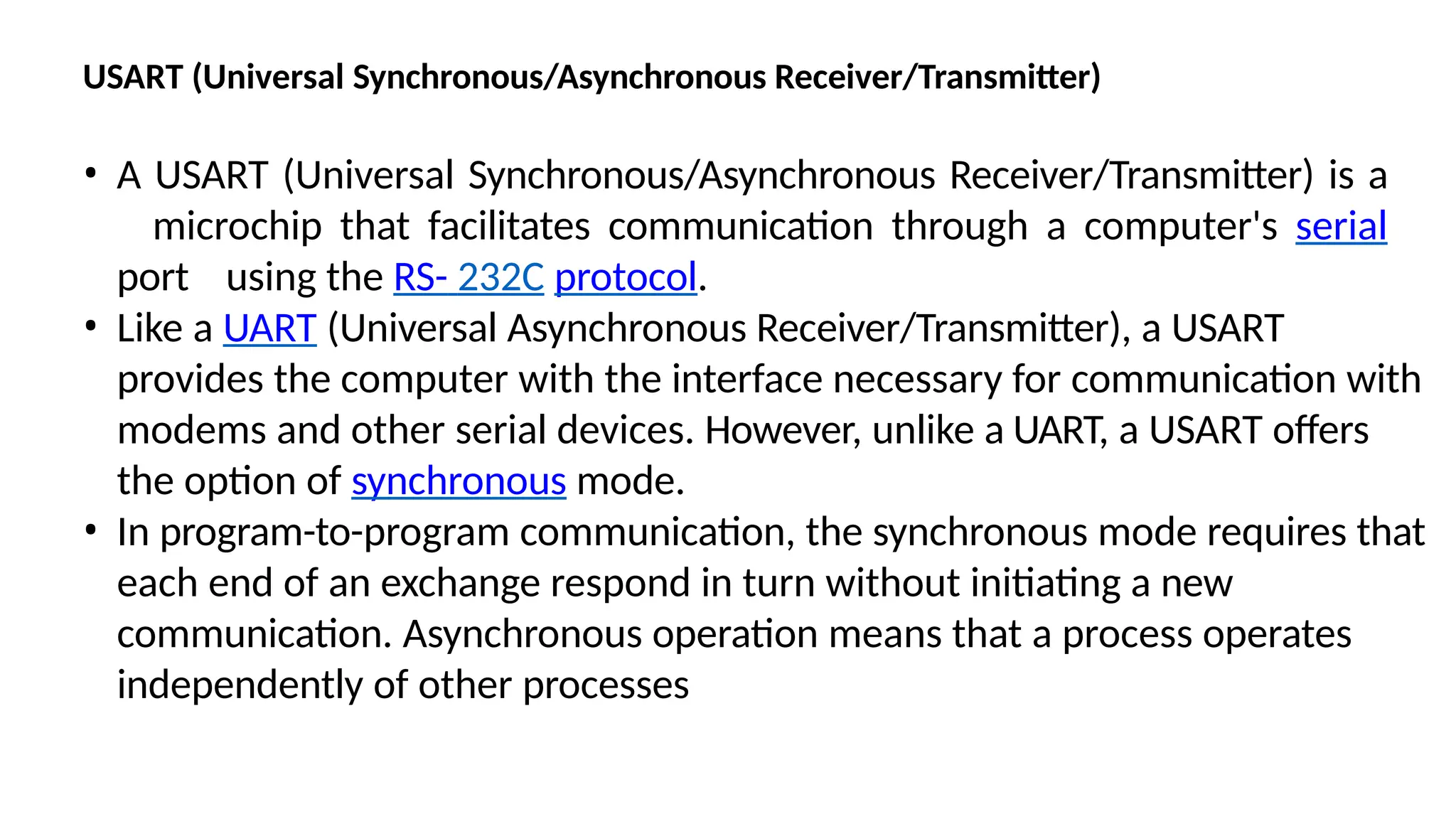USART (Universal Synchronous/Asynchronous Receiver/Transmitter)
• A USART (Universal Synchronous/Asynchronous Receiver/Transmitter) is a
microchip that facilitates communication through a computer's serial
port using the RS- 232C protocol.
• Like a UART (Universal Asynchronous Receiver/Transmitter), a USART
provides the computer with the interface necessary for communication with
modems and other serial devices. However, unlike a UART, a USART offers
the option of synchronous mode.
• In program-to-program communication, the synchronous mode requires that
each end of an exchange respond in turn without initiating a new
communication. Asynchronous operation means that a process operates
independently of other processes
 