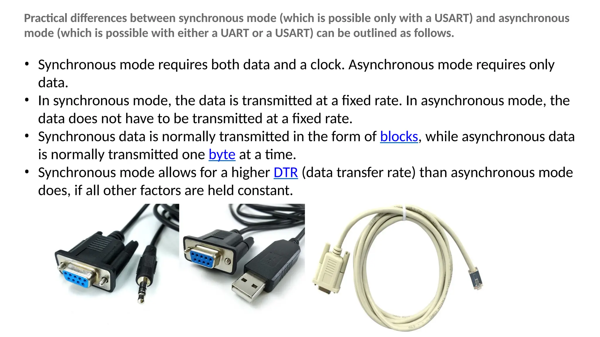 Practical differences between synchronous mode (which is possible only with a USART) and asynchronous
mode (which is possible with either a UART or a USART) can be outlined as follows.
• Synchronous mode requires both data and a clock. Asynchronous mode requires only
data.
• In synchronous mode, the data is transmitted at a fixed rate. In asynchronous mode, the
data does not have to be transmitted at a fixed rate.
• Synchronous data is normally transmitted in the form of blocks, while asynchronous data
is normally transmitted one byte at a time.
• Synchronous mode allows for a higher DTR (data transfer rate) than asynchronous mode
does, if all other factors are held constant.
 