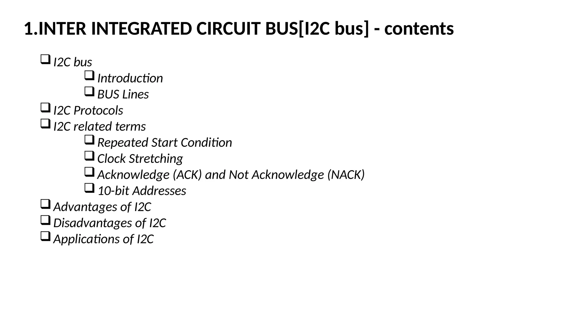 1.INTER INTEGRATED CIRCUIT BUS[I2C bus] - contents
I2C bus
Introduction
BUS Lines
I2C Protocols
I2C related terms
Repeated Start Condition
Clock Stretching
Acknowledge (ACK) and Not Acknowledge (NACK)
10-bit Addresses
Advantages of I2C
Disadvantages of I2C
Applications of I2C
 