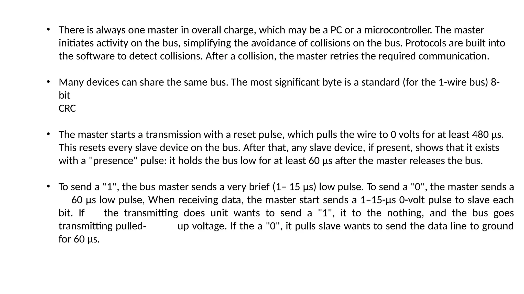 • There is always one master in overall charge, which may be a PC or a microcontroller. The master
initiates activity on the bus, simplifying the avoidance of collisions on the bus. Protocols are built into
the software to detect collisions. After a collision, the master retries the required communication.
• Many devices can share the same bus. The most significant byte is a standard (for the 1-wire bus) 8-
bit
CRC
• The master starts a transmission with a reset pulse, which pulls the wire to 0 volts for at least 480 µs.
This resets every slave device on the bus. After that, any slave device, if present, shows that it exists
with a "presence" pulse: it holds the bus low for at least 60 µs after the master releases the bus.
• To send a "1", the bus master sends a very brief (1– 15 µs) low pulse. To send a "0", the master sends a
60 µs low pulse, When receiving data, the master start sends a 1–15-µs 0-volt pulse to slave each
bit. If the transmitting does unit wants to send a "1", it to the nothing, and the bus goes
transmitting pulled- up voltage. If the a "0", it pulls slave wants to send the data line to ground
for 60 µs.
 