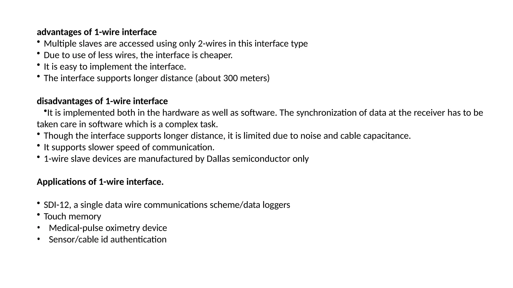 advantages of 1-wire interface
• Multiple slaves are accessed using only 2-wires in this interface type
• Due to use of less wires, the interface is cheaper.
• It is easy to implement the interface.
• The interface supports longer distance (about 300 meters)
disadvantages of 1-wire interface
•It is implemented both in the hardware as well as software. The synchronization of data at the receiver has to be
taken care in software which is a complex task.
• Though the interface supports longer distance, it is limited due to noise and cable capacitance.
• It supports slower speed of communication.
• 1-wire slave devices are manufactured by Dallas semiconductor only
Applications of 1-wire interface.
• SDI-12, a single data wire communications scheme/data loggers
• Touch memory
• Medical-pulse oximetry device
• Sensor/cable id authentication
 