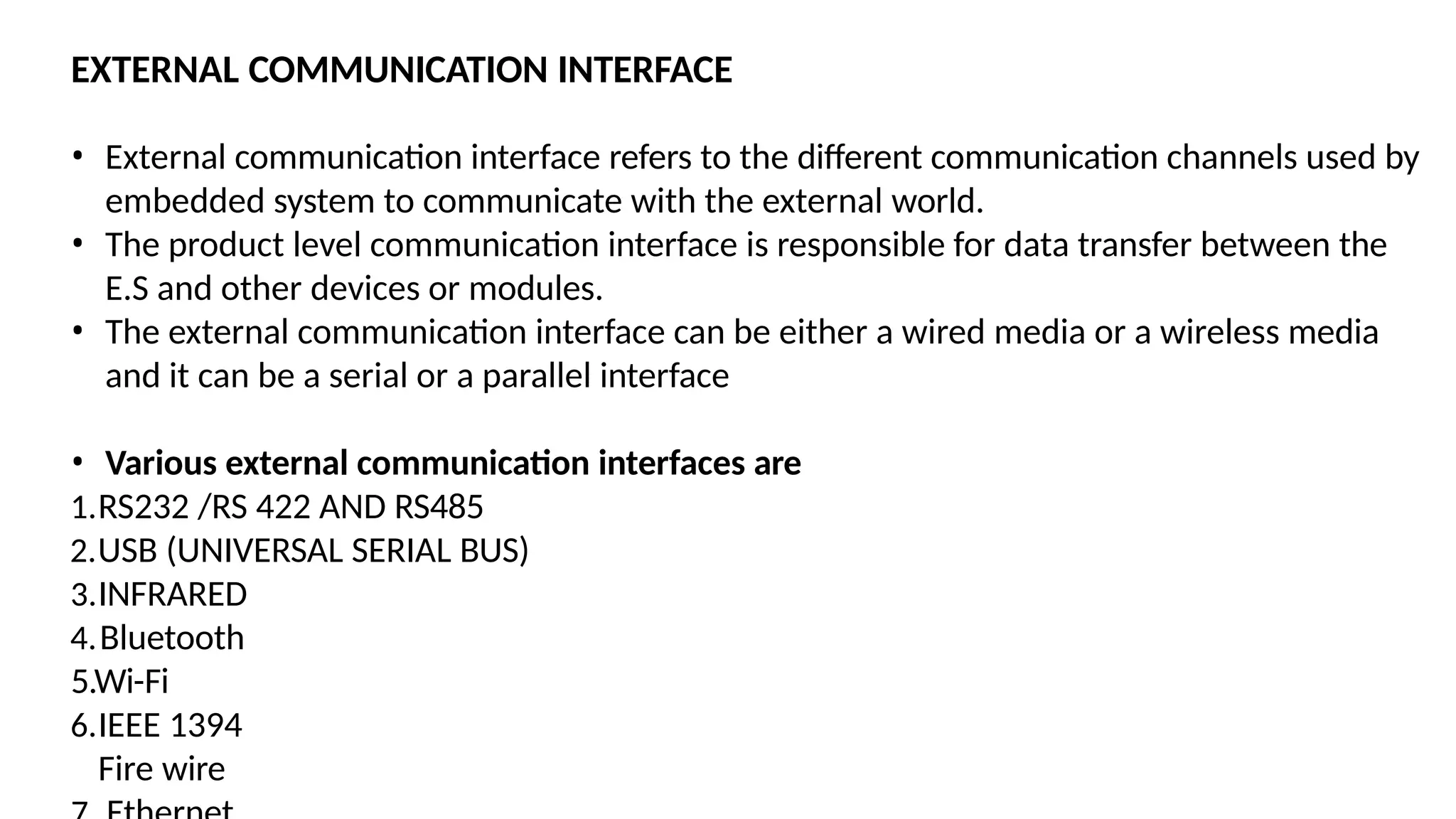EXTERNAL COMMUNICATION INTERFACE
• External communication interface refers to the different communication channels used by
embedded system to communicate with the external world.
• The product level communication interface is responsible for data transfer between the
E.S and other devices or modules.
• The external communication interface can be either a wired media or a wireless media
and it can be a serial or a parallel interface
• Various external communication interfaces are
1.RS232 /RS 422 AND RS485
2.USB (UNIVERSAL SERIAL BUS)
3.INFRARED
4.Bluetooth
5.Wi-Fi
6.IEEE 1394
Fire wire
 