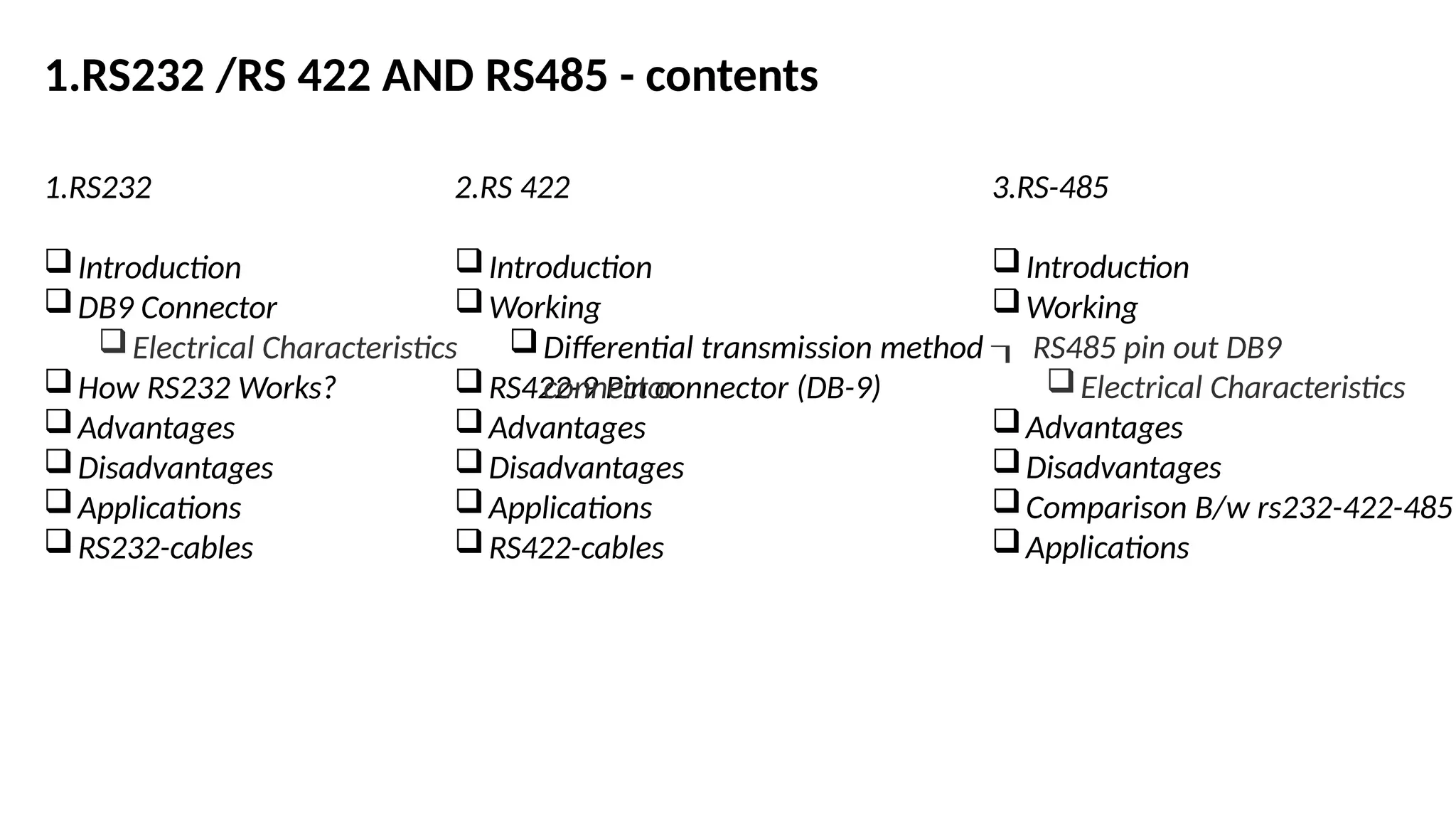 1.RS232 /RS 422 AND RS485 - contents
1.RS232
Introduction
DB9 Connector
Electrical Characteristics
How RS232 Works?
Advantages
Disadvantages
Applications
RS232-cables
2.RS 422
Introduction
Working
RS422-9 Pin connector (DB-9)
Advantages
Disadvantages
Applications
RS422-cables
3.RS-485
Introduction
Working
Differential transmission method  RS485 pin out DB9
connector Electrical Characteristics
Advantages
Disadvantages
Comparison B/w rs232-422-485
Applications
 