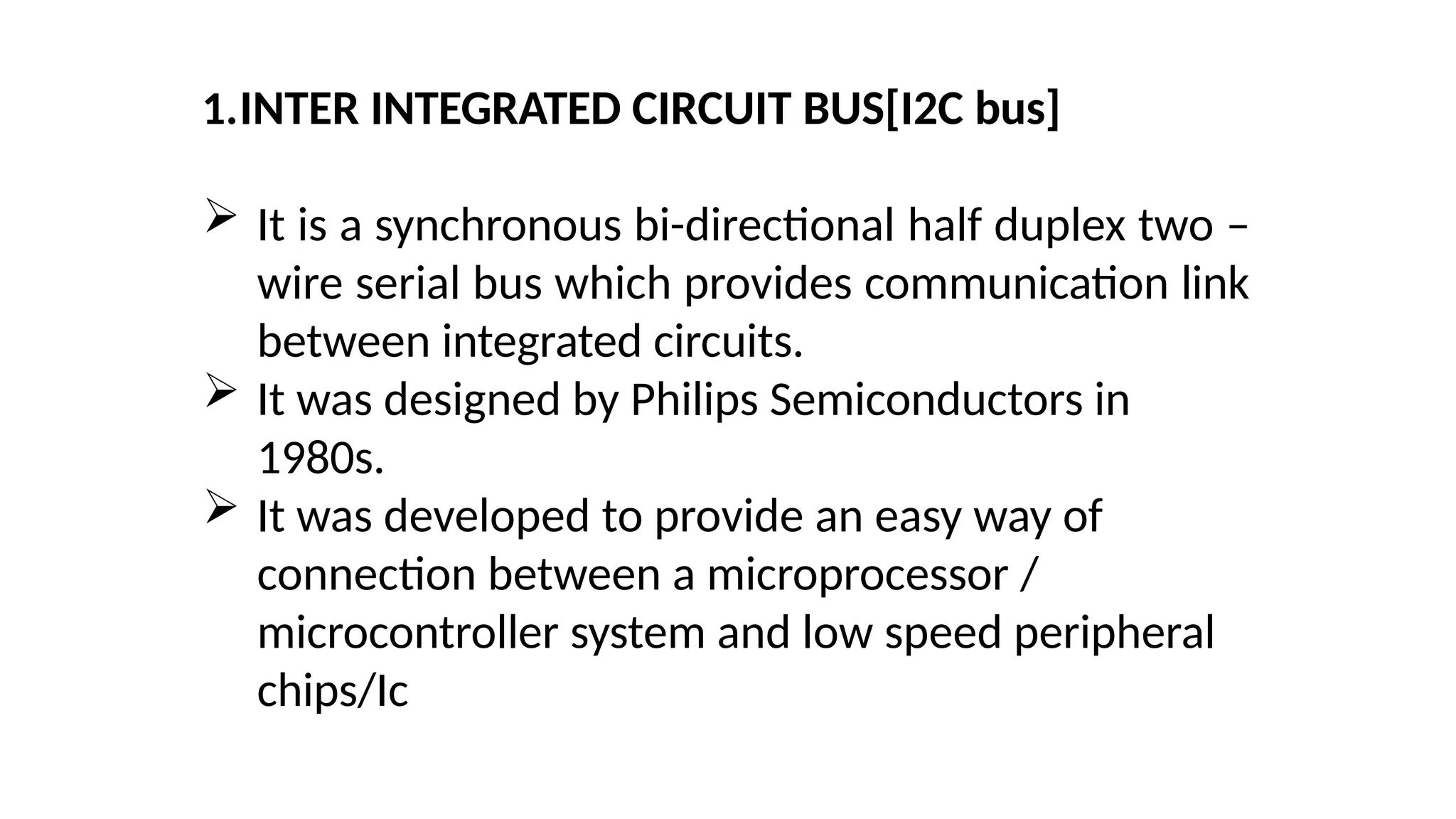1.INTER INTEGRATED CIRCUIT BUS[I2C bus]
 It is a synchronous bi-directional half duplex two –
wire serial bus which provides communication link
between integrated circuits.
 It was designed by Philips Semiconductors in
1980s.
 It was developed to provide an easy way of
connection between a microprocessor /
microcontroller system and low speed peripheral
chips/Ic
 