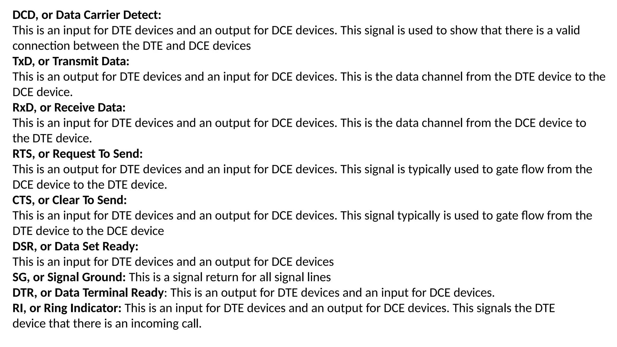 DCD, or Data Carrier Detect:
This is an input for DTE devices and an output for DCE devices. This signal is used to show that there is a valid
connection between the DTE and DCE devices
TxD, or Transmit Data:
This is an output for DTE devices and an input for DCE devices. This is the data channel from the DTE device to the
DCE device.
RxD, or Receive Data:
This is an input for DTE devices and an output for DCE devices. This is the data channel from the DCE device to
the DTE device.
RTS, or Request To Send:
This is an output for DTE devices and an input for DCE devices. This signal is typically used to gate flow from the
DCE device to the DTE device.
CTS, or Clear To Send:
This is an input for DTE devices and an output for DCE devices. This signal typically is used to gate flow from the
DTE device to the DCE device
DSR, or Data Set Ready:
This is an input for DTE devices and an output for DCE devices
SG, or Signal Ground: This is a signal return for all signal lines
DTR, or Data Terminal Ready: This is an output for DTE devices and an input for DCE devices.
RI, or Ring Indicator: This is an input for DTE devices and an output for DCE devices. This signals the DTE
device that there is an incoming call.
 