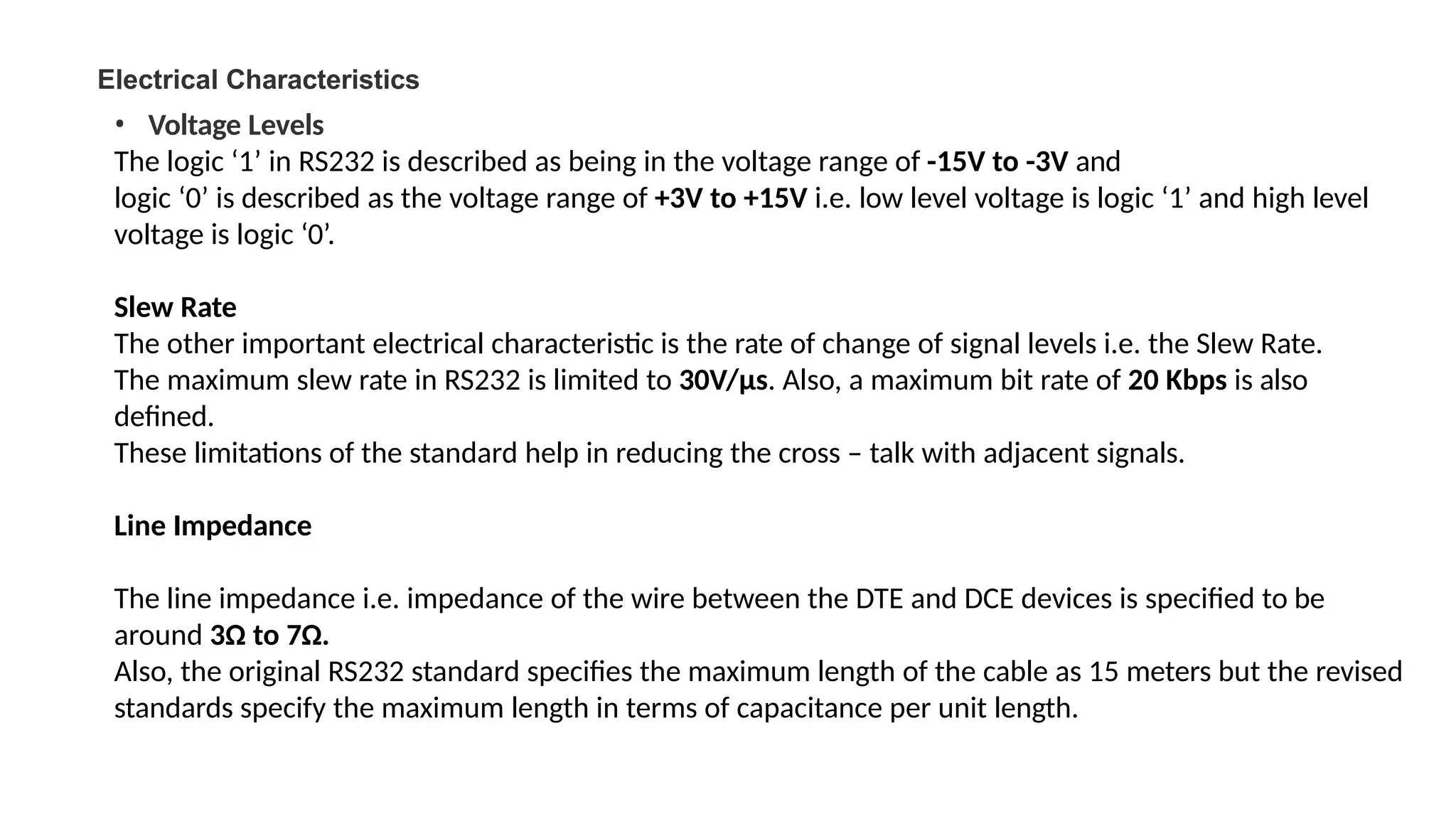 Electrical Characteristics
• Voltage Levels
The logic ‘1’ in RS232 is described as being in the voltage range of -15V to -3V and
logic ‘0’ is described as the voltage range of +3V to +15V i.e. low level voltage is logic ‘1’ and high level
voltage is logic ‘0’.
Slew Rate
The other important electrical characteristic is the rate of change of signal levels i.e. the Slew Rate.
The maximum slew rate in RS232 is limited to 30V/µs. Also, a maximum bit rate of 20 Kbps is also
defined.
These limitations of the standard help in reducing the cross – talk with adjacent signals.
Line Impedance
The line impedance i.e. impedance of the wire between the DTE and DCE devices is specified to be
around 3Ω to 7Ω.
Also, the original RS232 standard specifies the maximum length of the cable as 15 meters but the revised
standards specify the maximum length in terms of capacitance per unit length.
 