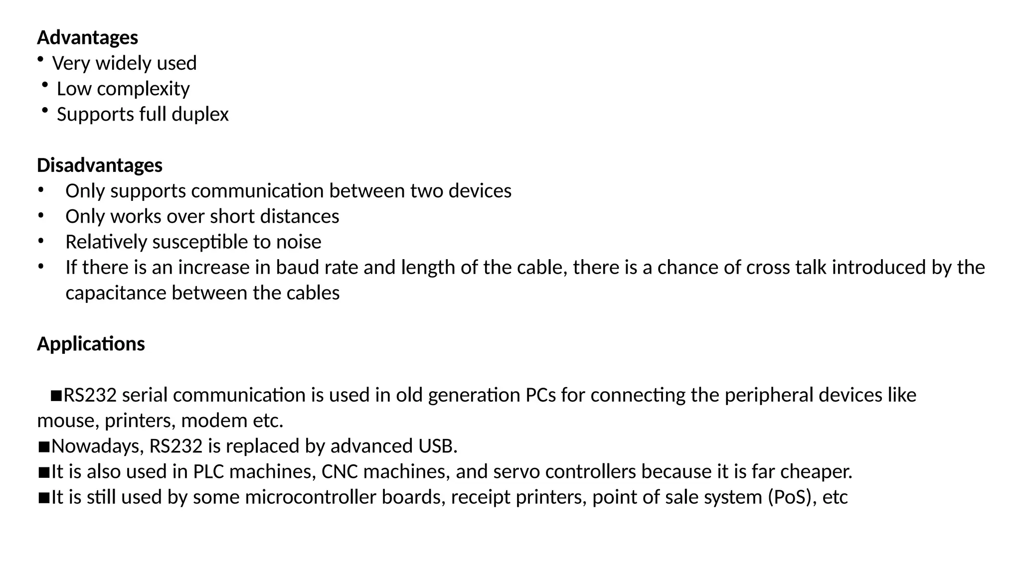 Advantages
• Very widely used
• Low complexity
• Supports full duplex
Disadvantages
• Only supports communication between two devices
• Only works over short distances
• Relatively susceptible to noise
• If there is an increase in baud rate and length of the cable, there is a chance of cross talk introduced by the
capacitance between the cables
Applications
▪RS232 serial communication is used in old generation PCs for connecting the peripheral devices like
mouse, printers, modem etc.
▪Nowadays, RS232 is replaced by advanced USB.
▪It is also used in PLC machines, CNC machines, and servo controllers because it is far cheaper.
▪It is still used by some microcontroller boards, receipt printers, point of sale system (PoS), etc
 