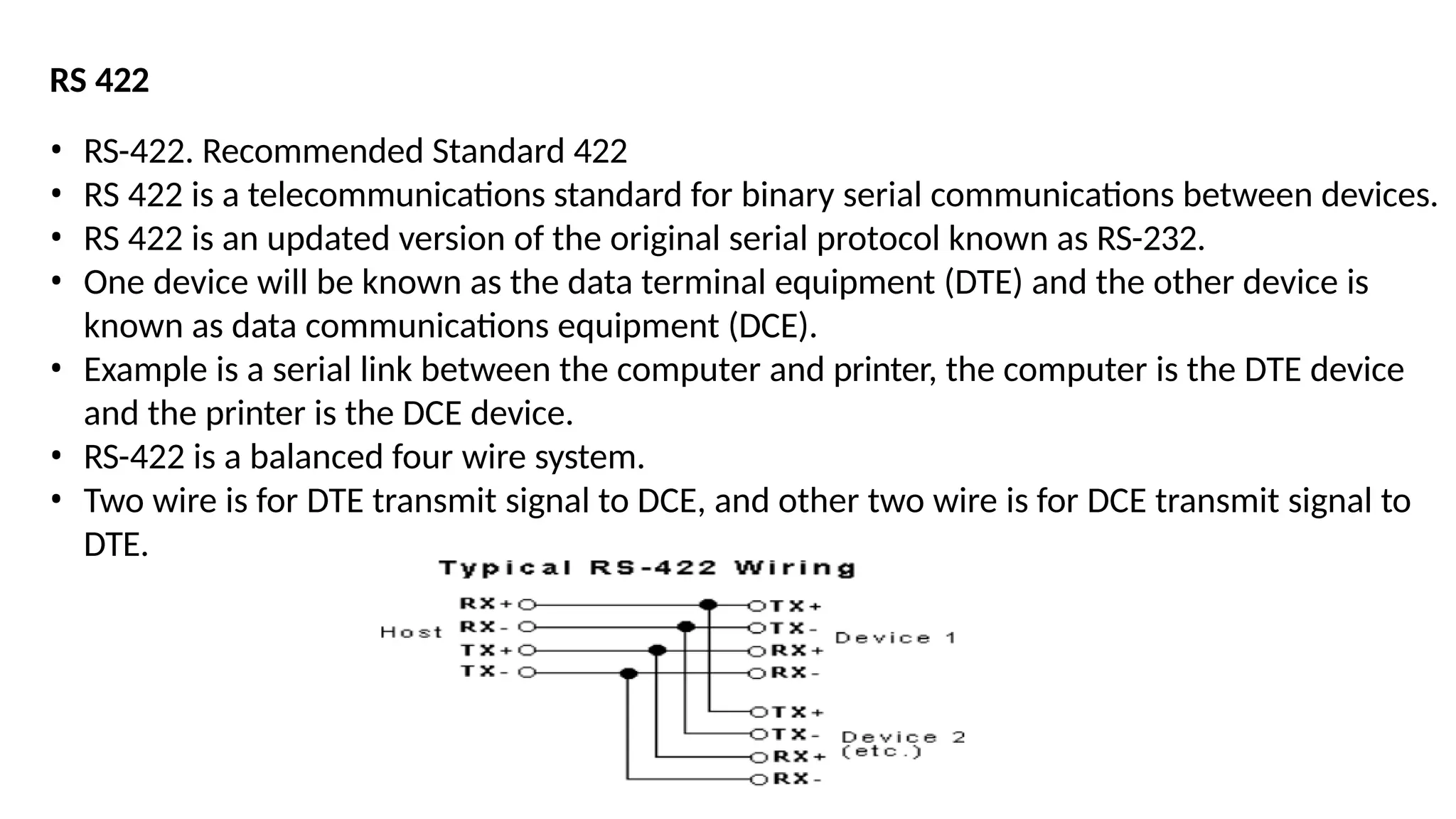 RS 422
• RS-422. Recommended Standard 422
• RS 422 is a telecommunications standard for binary serial communications between devices.
• RS 422 is an updated version of the original serial protocol known as RS-232.
• One device will be known as the data terminal equipment (DTE) and the other device is
known as data communications equipment (DCE).
• Example is a serial link between the computer and printer, the computer is the DTE device
and the printer is the DCE device.
• RS-422 is a balanced four wire system.
• Two wire is for DTE transmit signal to DCE, and other two wire is for DCE transmit signal to
DTE.
 