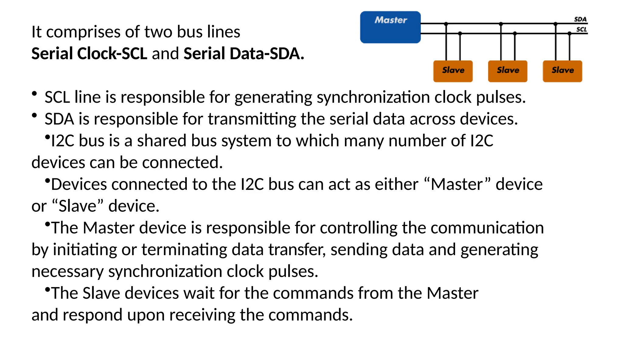 It comprises of two bus lines
Serial Clock-SCL and Serial Data-SDA.
• SCL line is responsible for generating synchronization clock pulses.
• SDA is responsible for transmitting the serial data across devices.
•I2C bus is a shared bus system to which many number of I2C
devices can be connected.
•Devices connected to the I2C bus can act as either “Master” device
or “Slave” device.
•The Master device is responsible for controlling the communication
by initiating or terminating data transfer, sending data and generating
necessary synchronization clock pulses.
•The Slave devices wait for the commands from the Master
and respond upon receiving the commands.
 
