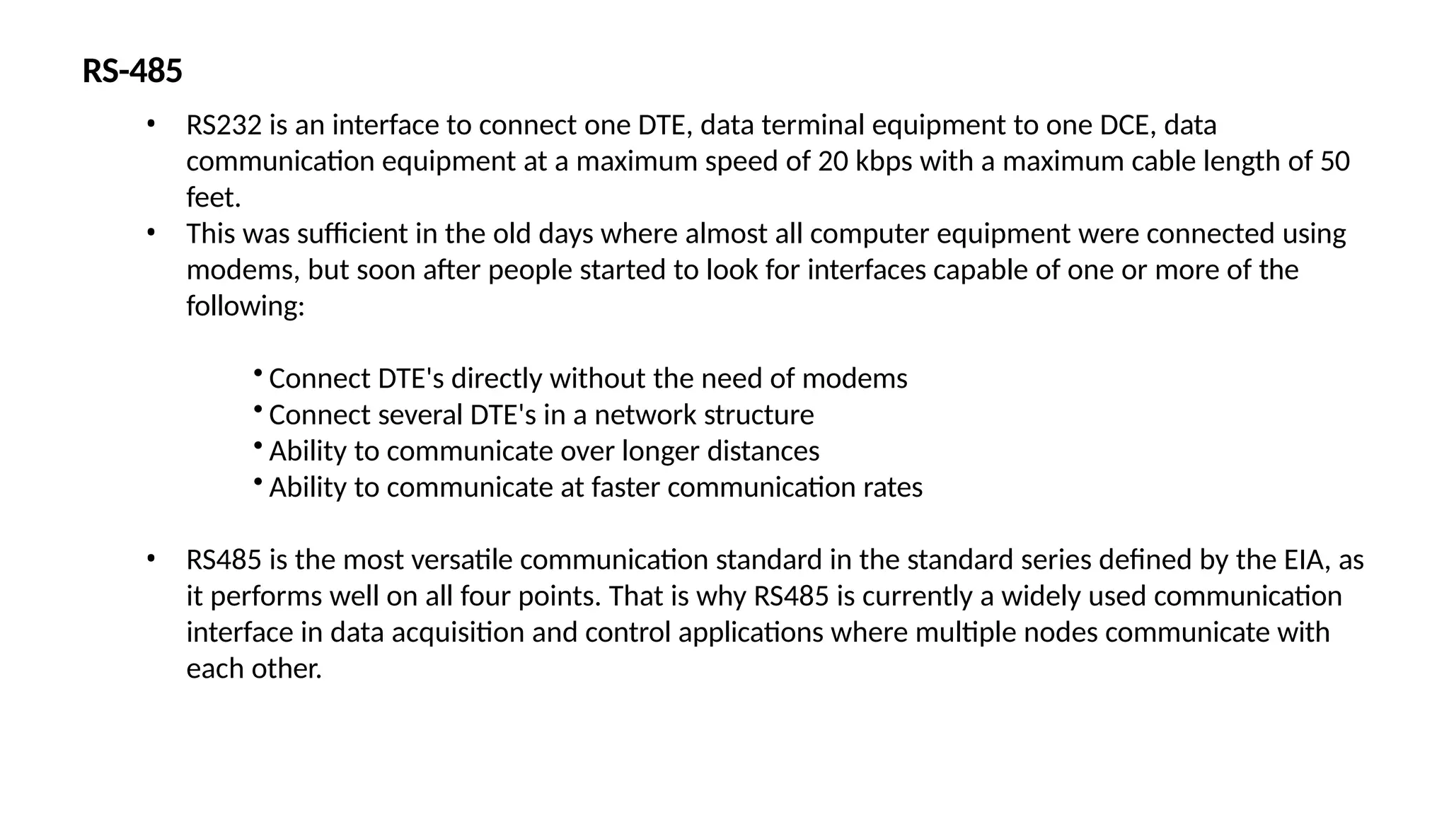 RS-485
• RS232 is an interface to connect one DTE, data terminal equipment to one DCE, data
communication equipment at a maximum speed of 20 kbps with a maximum cable length of 50
feet.
• This was sufficient in the old days where almost all computer equipment were connected using
modems, but soon after people started to look for interfaces capable of one or more of the
following:
• Connect DTE's directly without the need of modems
• Connect several DTE's in a network structure
• Ability to communicate over longer distances
• Ability to communicate at faster communication rates
• RS485 is the most versatile communication standard in the standard series defined by the EIA, as
it performs well on all four points. That is why RS485 is currently a widely used communication
interface in data acquisition and control applications where multiple nodes communicate with
each other.
 