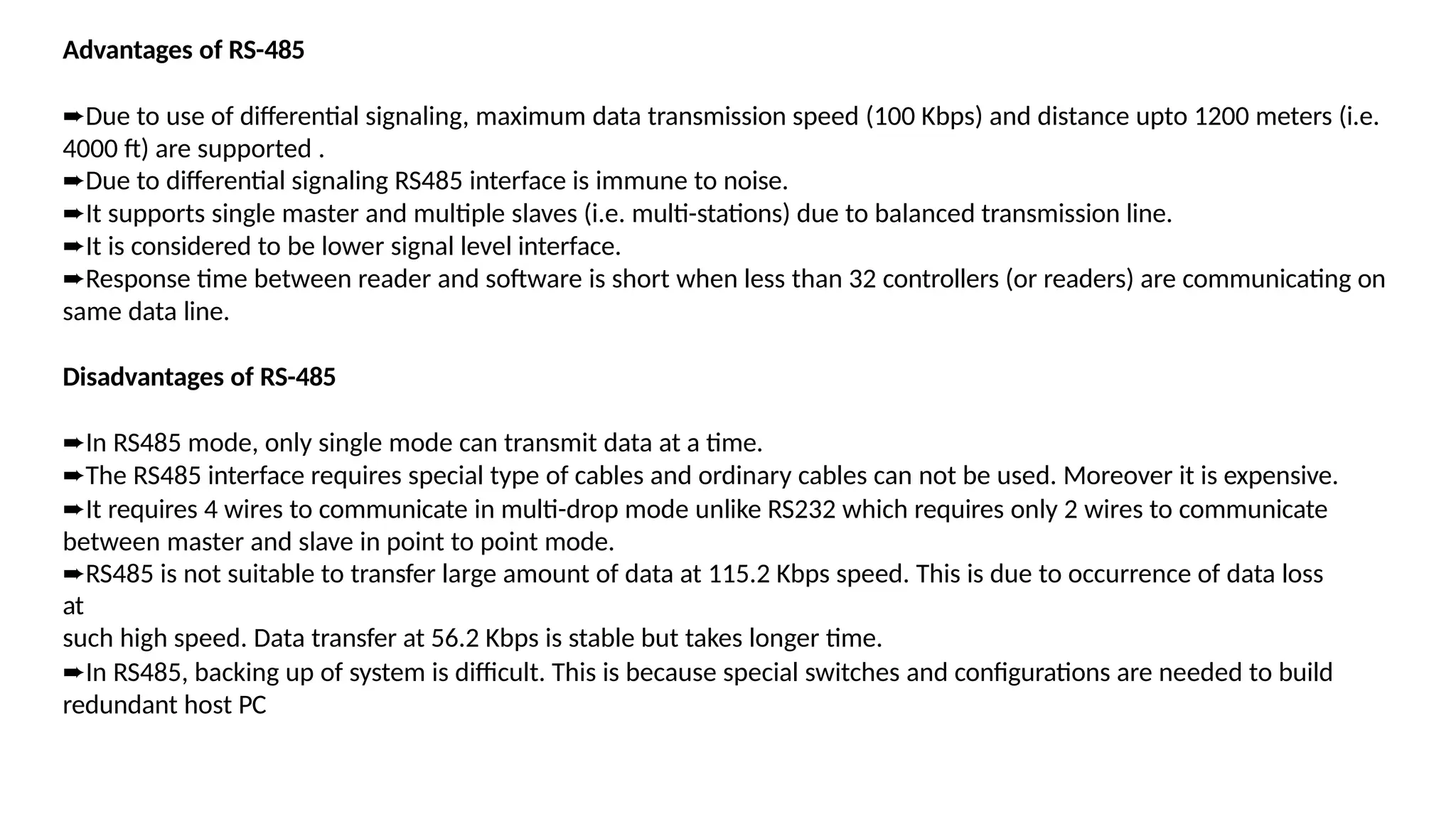 Advantages of RS-485
➨Due to use of differential signaling, maximum data transmission speed (100 Kbps) and distance upto 1200 meters (i.e.
4000 ft) are supported .
➨Due to differential signaling RS485 interface is immune to noise.
➨It supports single master and multiple slaves (i.e. multi-stations) due to balanced transmission line.
➨It is considered to be lower signal level interface.
➨Response time between reader and software is short when less than 32 controllers (or readers) are communicating on
same data line.
Disadvantages of RS-485
➨In RS485 mode, only single mode can transmit data at a time.
➨The RS485 interface requires special type of cables and ordinary cables can not be used. Moreover it is expensive.
➨It requires 4 wires to communicate in multi-drop mode unlike RS232 which requires only 2 wires to communicate
between master and slave in point to point mode.
➨RS485 is not suitable to transfer large amount of data at 115.2 Kbps speed. This is due to occurrence of data loss
at
such high speed. Data transfer at 56.2 Kbps is stable but takes longer time.
➨In RS485, backing up of system is difficult. This is because special switches and configurations are needed to build
redundant host PC
 