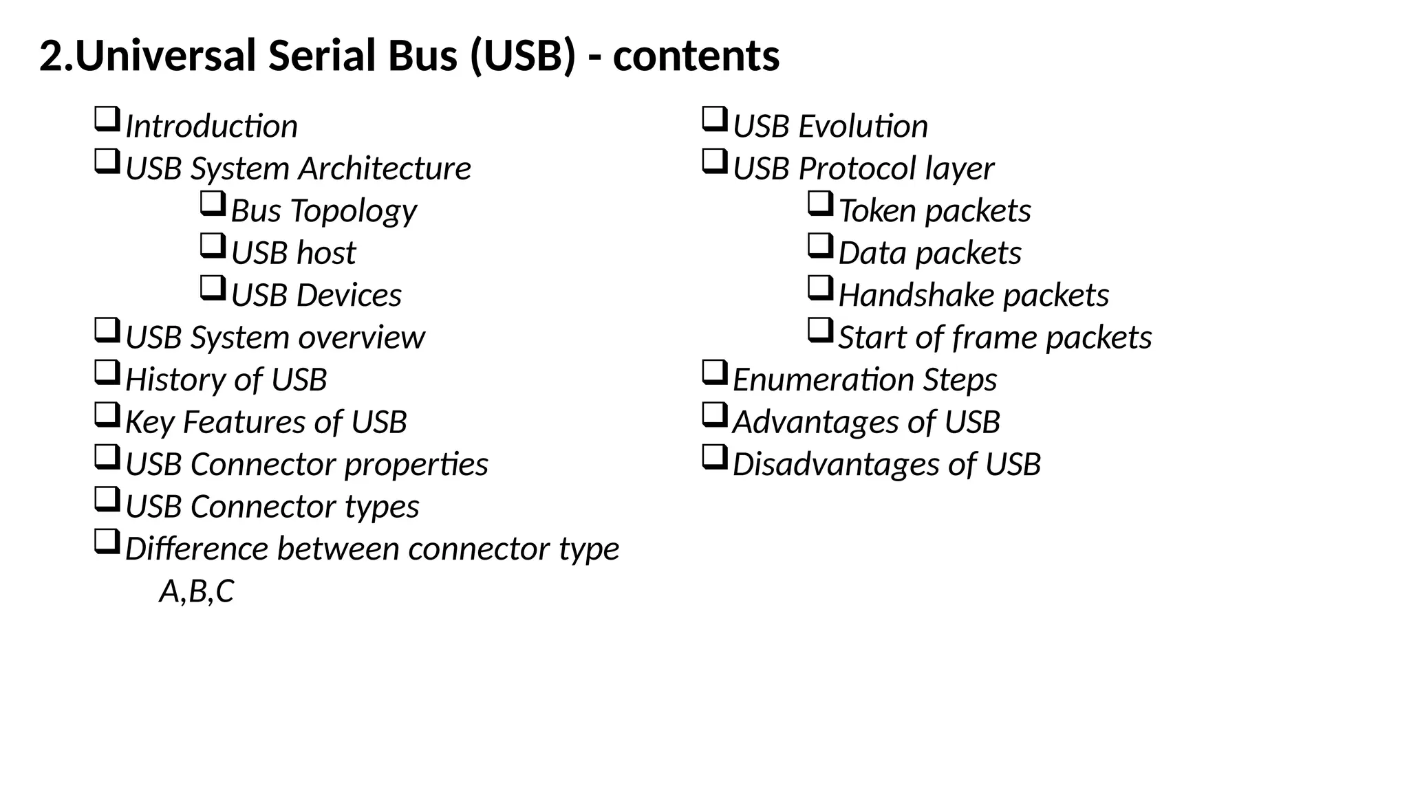 Introduction
USB System Architecture
Bus Topology
USB host
USB Devices
USB System overview
History of USB
Key Features of USB
USB Connector properties
USB Connector types
Difference between connector type
A,B,C
USB Evolution
USB Protocol layer
Token packets
Data packets
Handshake packets
Start of frame packets
Enumeration Steps
Advantages of USB
Disadvantages of USB
2.Universal Serial Bus (USB) - contents
 