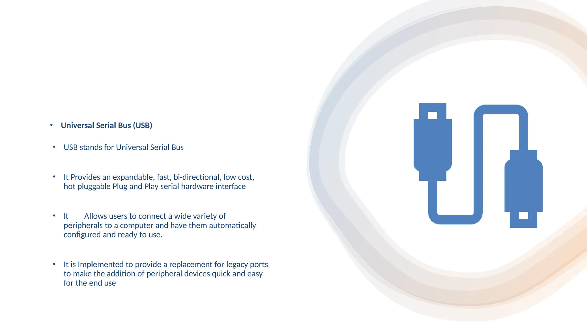 • Universal Serial Bus (USB)
• USB stands for Universal Serial Bus
• It Provides an expandable, fast, bi-directional, low cost,
hot pluggable Plug and Play serial hardware interface
• It Allows users to connect a wide variety of
peripherals to a computer and have them automatically
configured and ready to use.
• It is Implemented to provide a replacement for legacy ports
to make the addition of peripheral devices quick and easy
for the end use
 