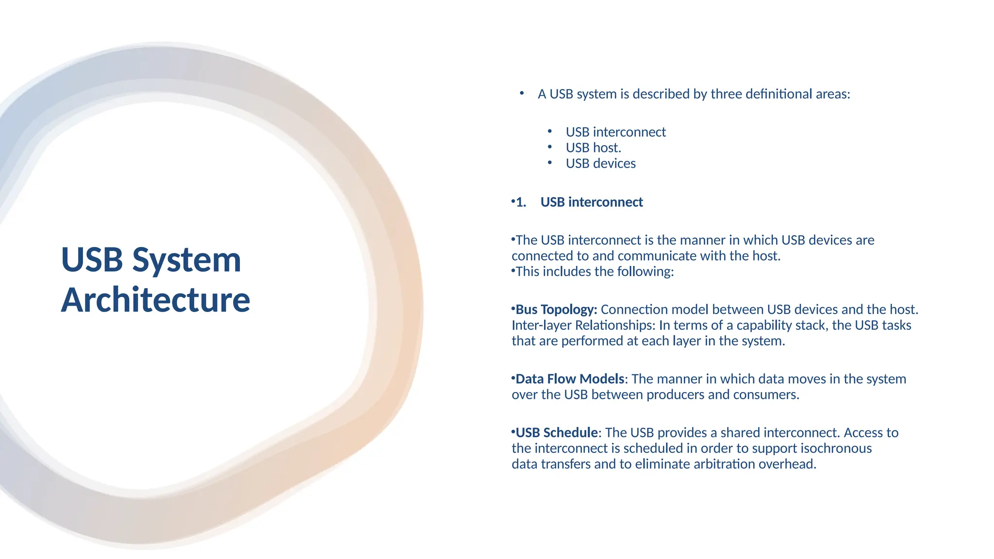 USB System
Architecture
• A USB system is described by three definitional areas:
• USB interconnect
• USB host.
• USB devices
•1. USB interconnect
•The USB interconnect is the manner in which USB devices are
connected to and communicate with the host.
•This includes the following:
•Bus Topology: Connection model between USB devices and the host.
Inter-layer Relationships: In terms of a capability stack, the USB tasks
that are performed at each layer in the system.
•Data Flow Models: The manner in which data moves in the system
over the USB between producers and consumers.
•USB Schedule: The USB provides a shared interconnect. Access to
the interconnect is scheduled in order to support isochronous
data transfers and to eliminate arbitration overhead.
 