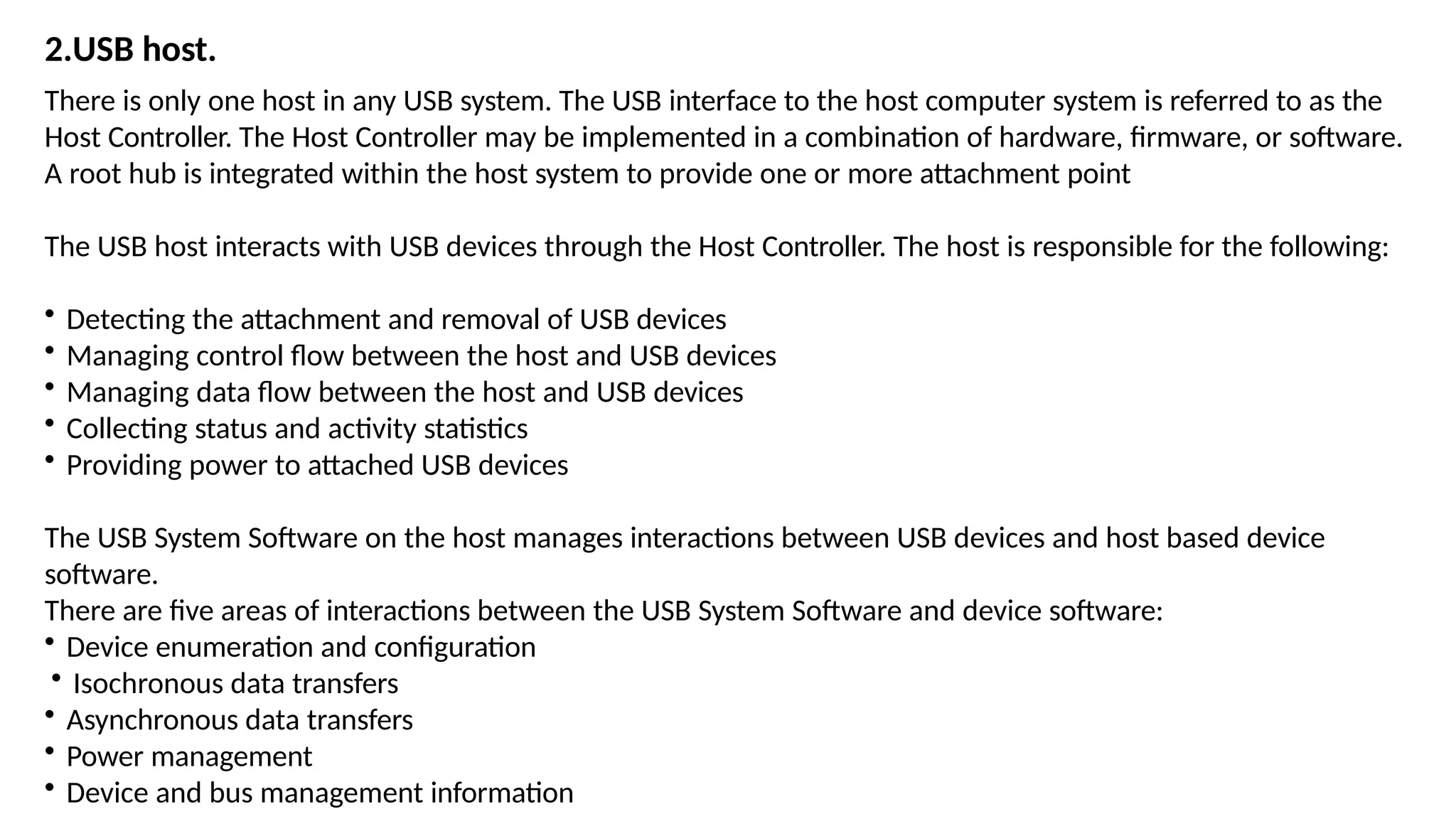 2.USB host.
There is only one host in any USB system. The USB interface to the host computer system is referred to as the
Host Controller. The Host Controller may be implemented in a combination of hardware, firmware, or software.
A root hub is integrated within the host system to provide one or more attachment point
The USB host interacts with USB devices through the Host Controller. The host is responsible for the following:
• Detecting the attachment and removal of USB devices
• Managing control flow between the host and USB devices
• Managing data flow between the host and USB devices
• Collecting status and activity statistics
• Providing power to attached USB devices
The USB System Software on the host manages interactions between USB devices and host based device
software.
There are five areas of interactions between the USB System Software and device software:
• Device enumeration and configuration
• Isochronous data transfers
• Asynchronous data transfers
• Power management
• Device and bus management information
 