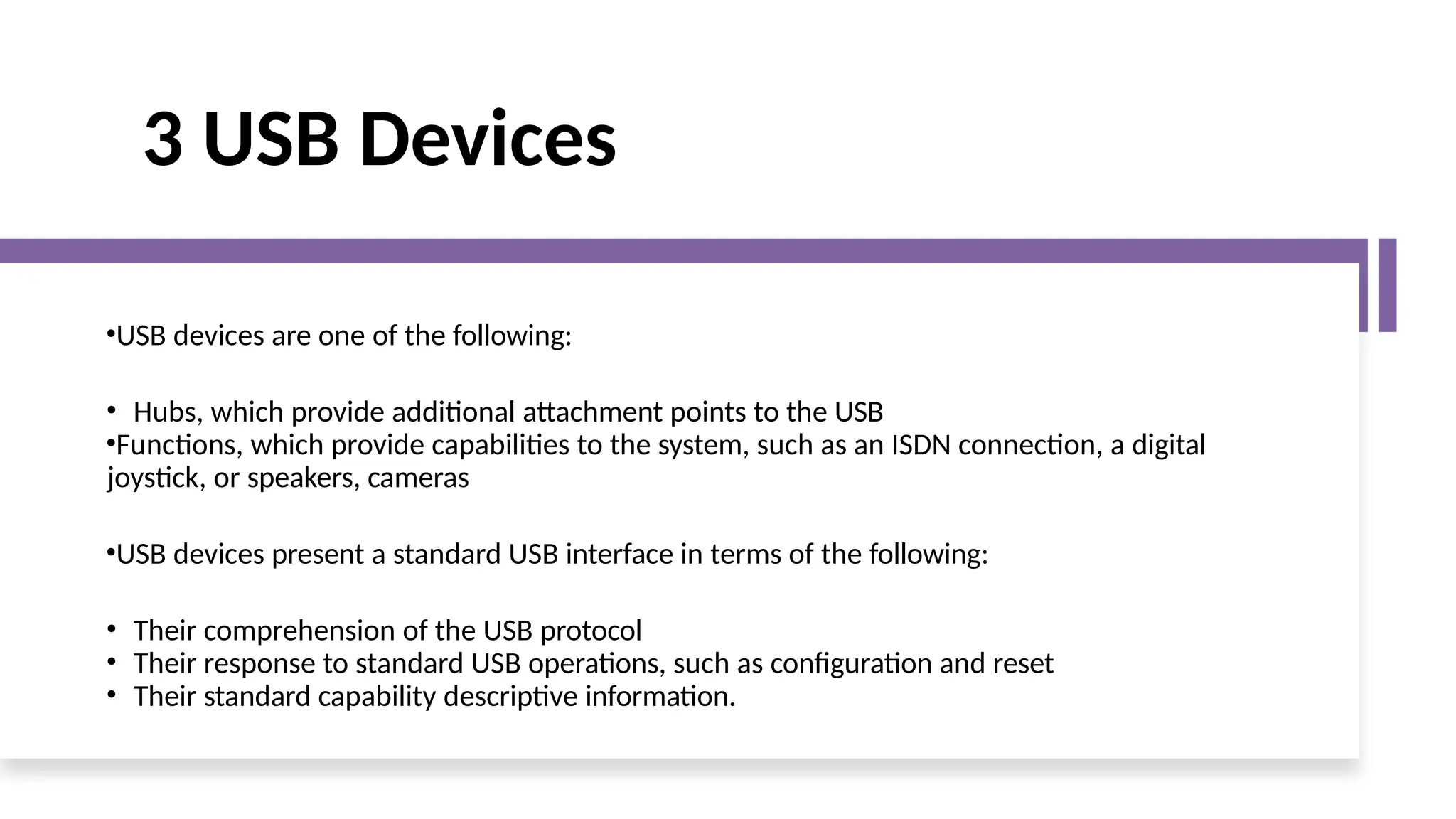 3 USB Devices
•USB devices are one of the following:
• Hubs, which provide additional attachment points to the USB
•Functions, which provide capabilities to the system, such as an ISDN connection, a digital
joystick, or speakers, cameras
•USB devices present a standard USB interface in terms of the following:
• Their comprehension of the USB protocol
• Their response to standard USB operations, such as configuration and reset
• Their standard capability descriptive information.
 