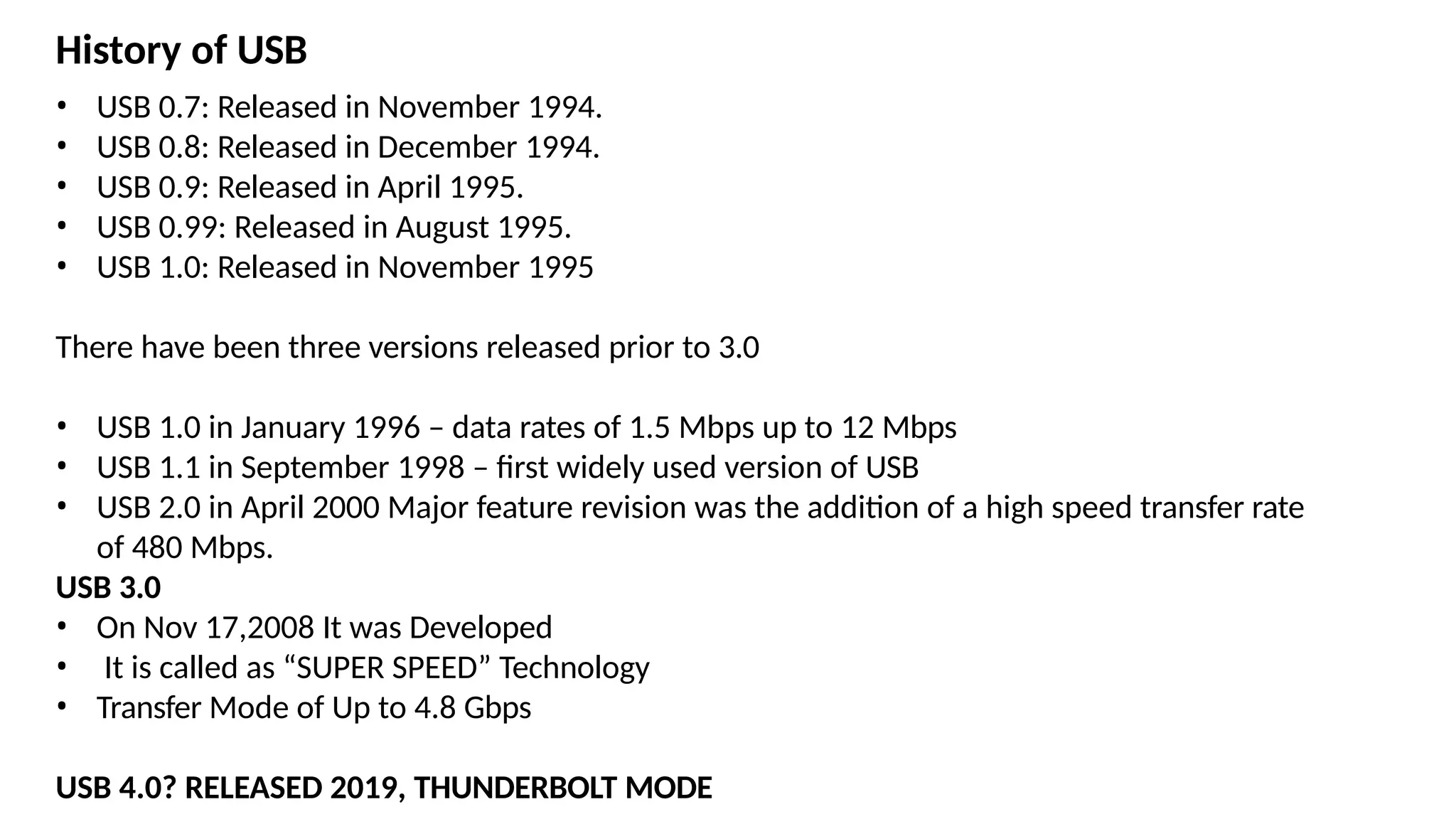 • USB 0.7: Released in November 1994.
• USB 0.8: Released in December 1994.
• USB 0.9: Released in April 1995.
• USB 0.99: Released in August 1995.
• USB 1.0: Released in November 1995
There have been three versions released prior to 3.0
• USB 1.0 in January 1996 – data rates of 1.5 Mbps up to 12 Mbps
• USB 1.1 in September 1998 – first widely used version of USB
• USB 2.0 in April 2000 Major feature revision was the addition of a high speed transfer rate
of 480 Mbps.
USB 3.0
• On Nov 17,2008 It was Developed
• It is called as “SUPER SPEED” Technology
• Transfer Mode of Up to 4.8 Gbps
USB 4.0? RELEASED 2019, THUNDERBOLT MODE
History of USB
 
