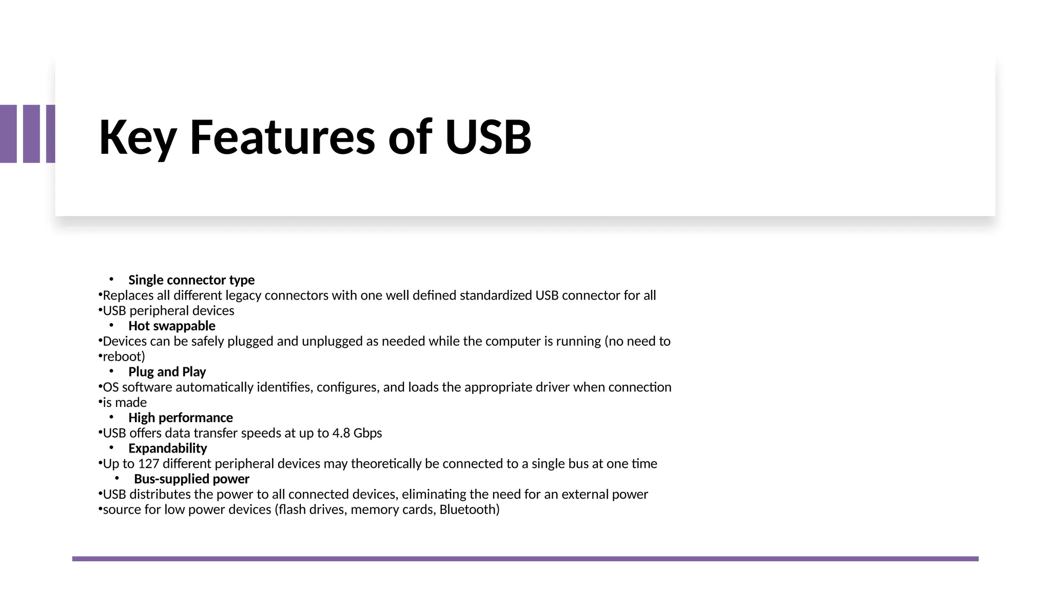 Key Features of USB
• Single connector type
•Replaces all different legacy connectors with one well defined standardized USB connector for all
•USB peripheral devices
• Hot swappable
•Devices can be safely plugged and unplugged as needed while the computer is running (no need to
•reboot)
• Plug and Play
•OS software automatically identifies, configures, and loads the appropriate driver when connection
•is made
• High performance
•USB offers data transfer speeds at up to 4.8 Gbps
• Expandability
•Up to 127 different peripheral devices may theoretically be connected to a single bus at one time
• Bus-supplied power
•USB distributes the power to all connected devices, eliminating the need for an external power
•source for low power devices (flash drives, memory cards, Bluetooth)
 