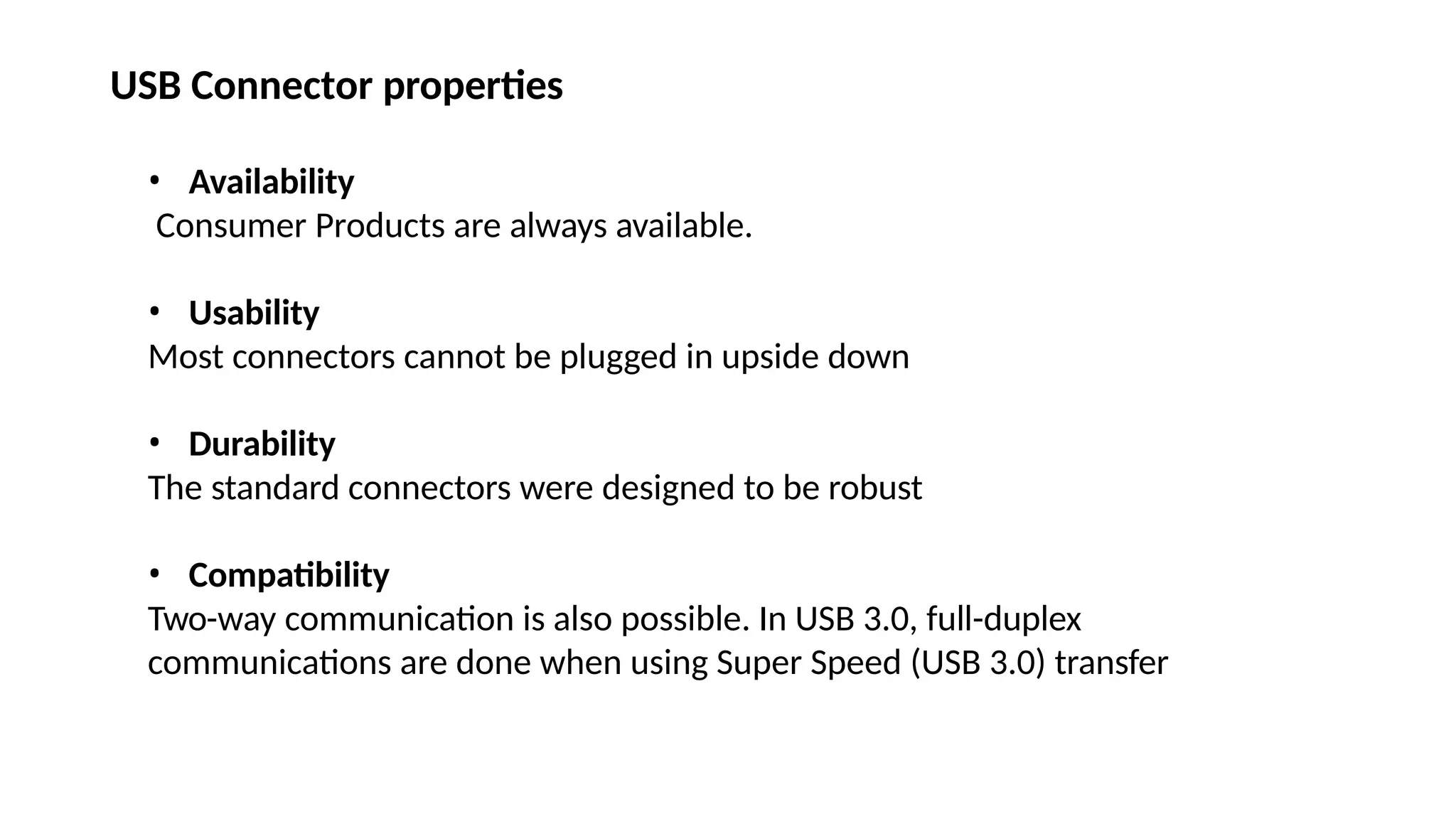 USB Connector properties
• Availability
Consumer Products are always available.
• Usability
Most connectors cannot be plugged in upside down
• Durability
The standard connectors were designed to be robust
• Compatibility
Two-way communication is also possible. In USB 3.0, full-duplex
communications are done when using Super Speed (USB 3.0) transfer
 