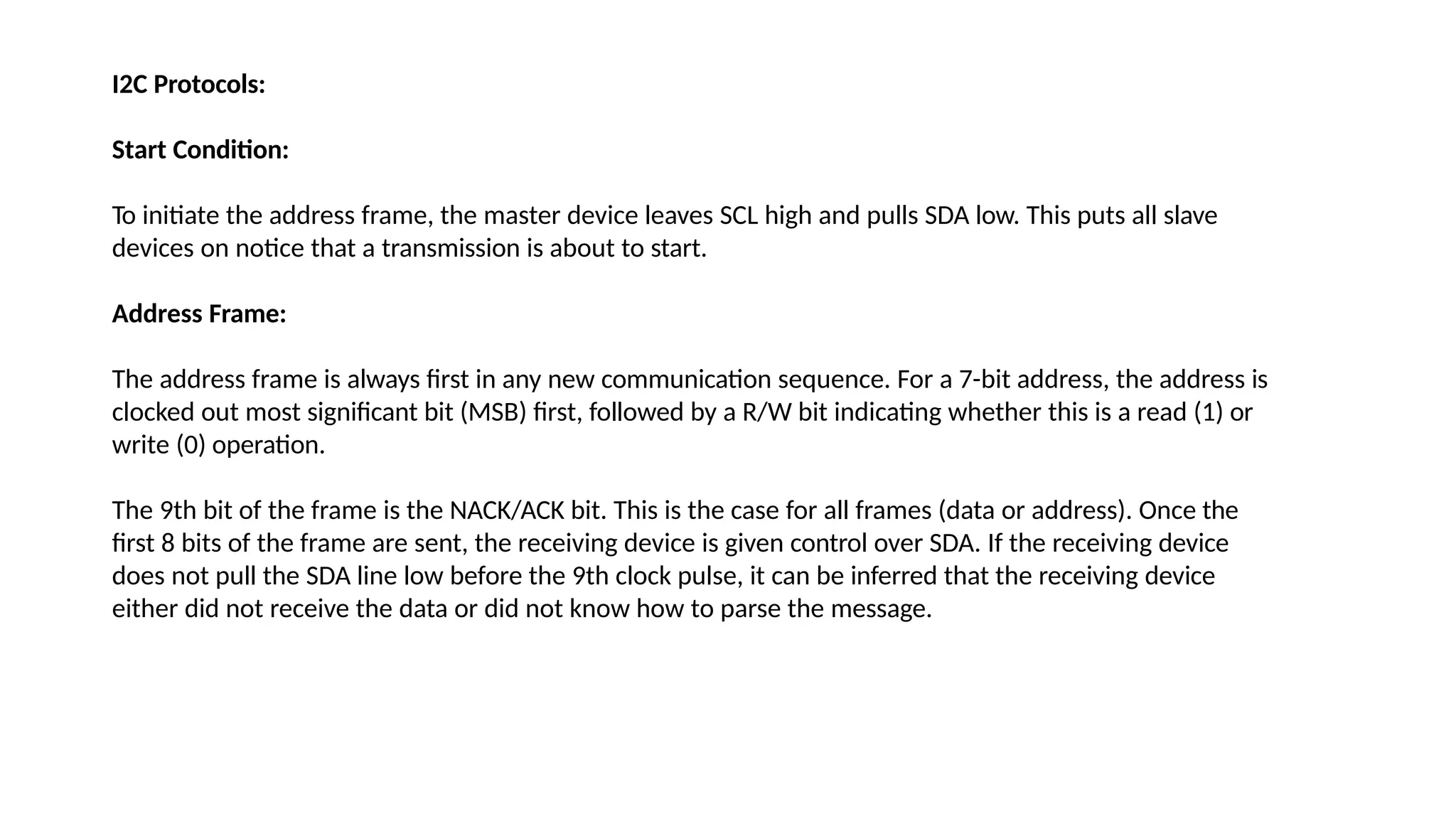 I2C Protocols:
Start Condition:
To initiate the address frame, the master device leaves SCL high and pulls SDA low. This puts all slave
devices on notice that a transmission is about to start.
Address Frame:
The address frame is always first in any new communication sequence. For a 7-bit address, the address is
clocked out most significant bit (MSB) first, followed by a R/W bit indicating whether this is a read (1) or
write (0) operation.
The 9th bit of the frame is the NACK/ACK bit. This is the case for all frames (data or address). Once the
first 8 bits of the frame are sent, the receiving device is given control over SDA. If the receiving device
does not pull the SDA line low before the 9th clock pulse, it can be inferred that the receiving device
either did not receive the data or did not know how to parse the message.
 
