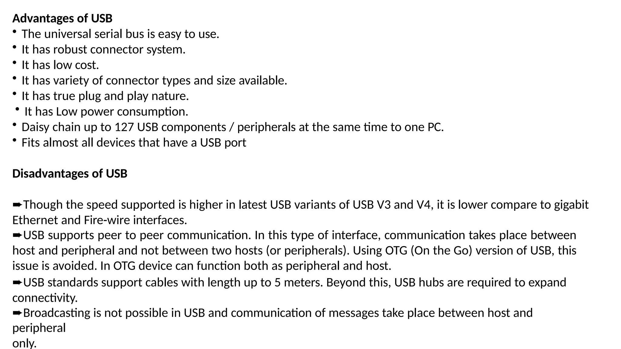 Advantages of USB
• The universal serial bus is easy to use.
• It has robust connector system.
• It has low cost.
• It has variety of connector types and size available.
• It has true plug and play nature.
• It has Low power consumption.
• Daisy chain up to 127 USB components / peripherals at the same time to one PC.
• Fits almost all devices that have a USB port
Disadvantages of USB
➨Though the speed supported is higher in latest USB variants of USB V3 and V4, it is lower compare to gigabit
Ethernet and Fire-wire interfaces.
➨USB supports peer to peer communication. In this type of interface, communication takes place between
host and peripheral and not between two hosts (or peripherals). Using OTG (On the Go) version of USB, this
issue is avoided. In OTG device can function both as peripheral and host.
➨USB standards support cables with length up to 5 meters. Beyond this, USB hubs are required to expand
connectivity.
➨Broadcasting is not possible in USB and communication of messages take place between host and
peripheral
only.
 