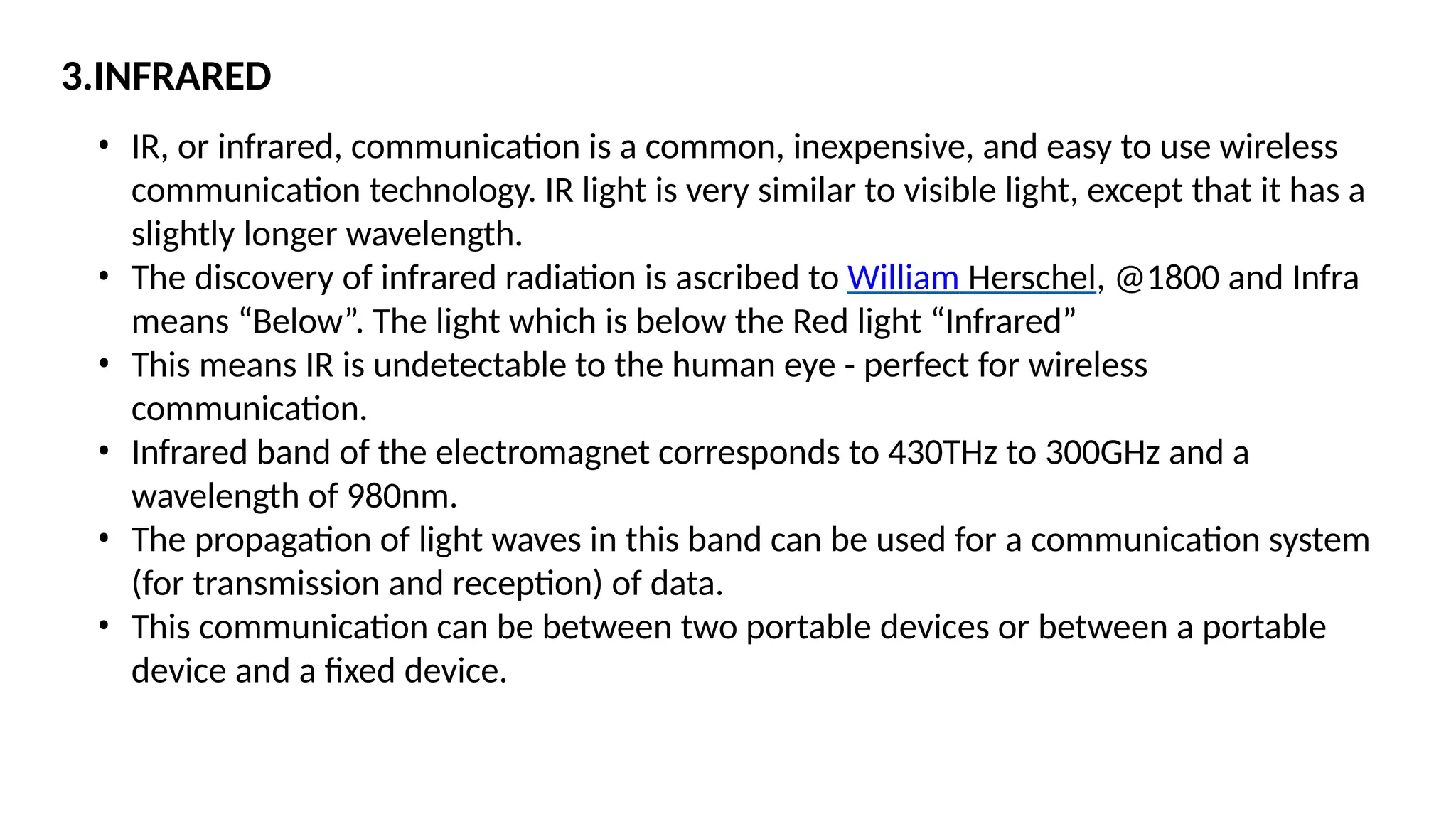 3.INFRARED
• IR, or infrared, communication is a common, inexpensive, and easy to use wireless
communication technology. IR light is very similar to visible light, except that it has a
slightly longer wavelength.
• The discovery of infrared radiation is ascribed to William Herschel, @1800 and Infra
means “Below”. The light which is below the Red light “Infrared”
• This means IR is undetectable to the human eye - perfect for wireless
communication.
• Infrared band of the electromagnet corresponds to 430THz to 300GHz and a
wavelength of 980nm.
• The propagation of light waves in this band can be used for a communication system
(for transmission and reception) of data.
• This communication can be between two portable devices or between a portable
device and a fixed device.
 