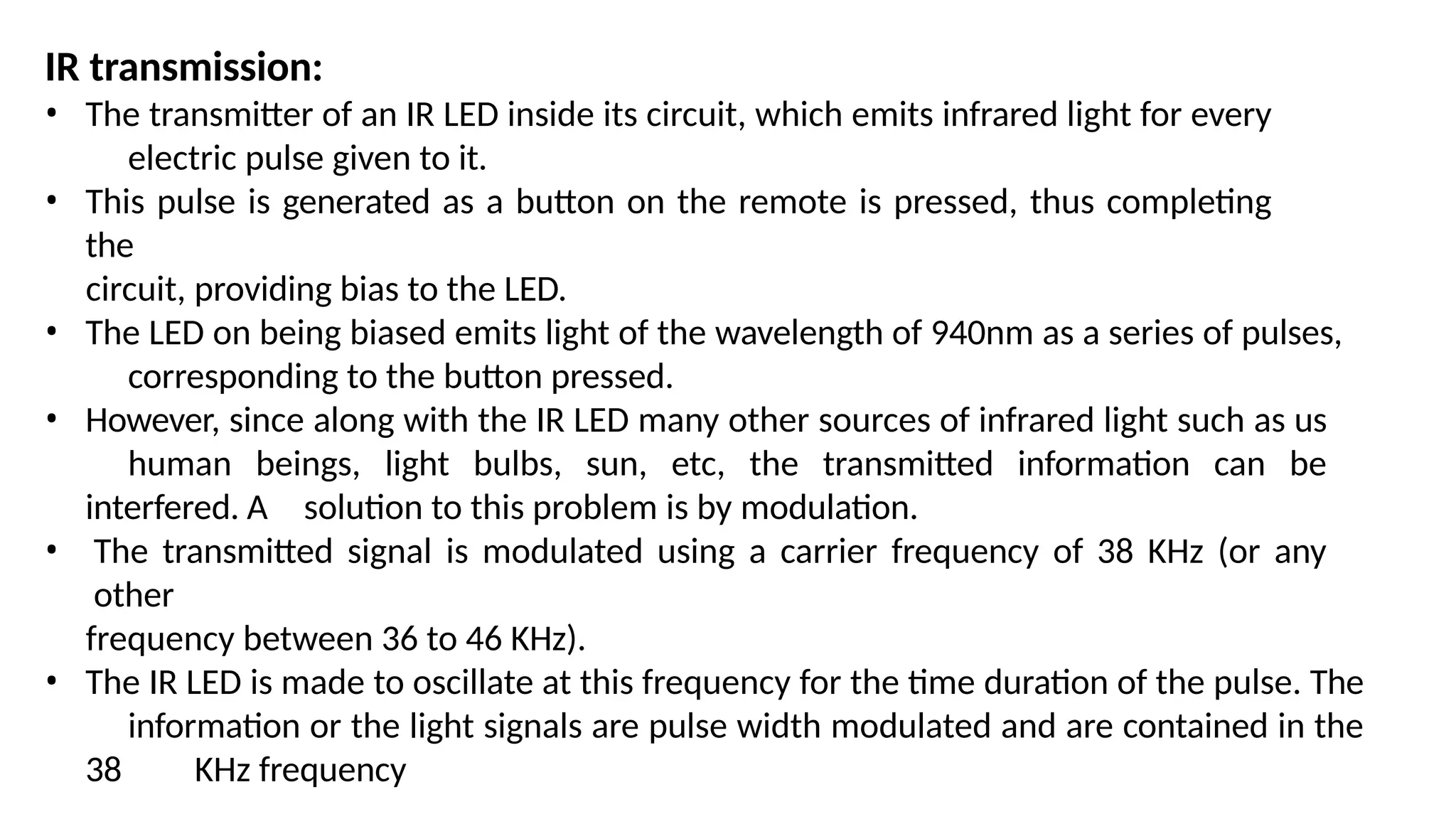 IR transmission:
• The transmitter of an IR LED inside its circuit, which emits infrared light for every
electric pulse given to it.
• This pulse is generated as a button on the remote is pressed, thus completing
the
circuit, providing bias to the LED.
• The LED on being biased emits light of the wavelength of 940nm as a series of pulses,
corresponding to the button pressed.
• However, since along with the IR LED many other sources of infrared light such as us
human beings, light bulbs, sun, etc, the transmitted information can be
interfered. A solution to this problem is by modulation.
• The transmitted signal is modulated using a carrier frequency of 38 KHz (or any
other
frequency between 36 to 46 KHz).
• The IR LED is made to oscillate at this frequency for the time duration of the pulse. The
information or the light signals are pulse width modulated and are contained in the
38 KHz frequency
 