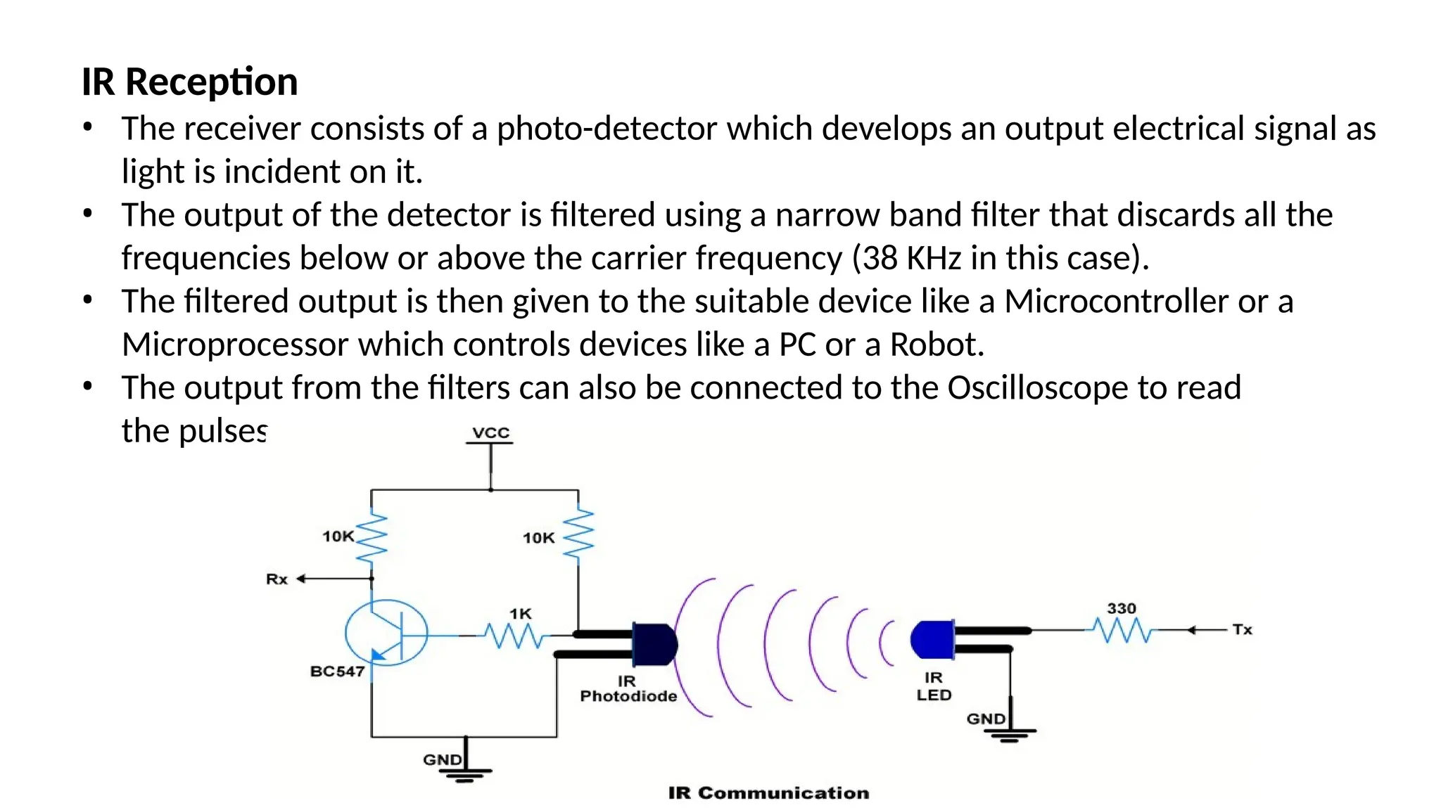 IR Reception
• The receiver consists of a photo-detector which develops an output electrical signal as
light is incident on it.
• The output of the detector is filtered using a narrow band filter that discards all the
frequencies below or above the carrier frequency (38 KHz in this case).
• The filtered output is then given to the suitable device like a Microcontroller or a
Microprocessor which controls devices like a PC or a Robot.
• The output from the filters can also be connected to the Oscilloscope to read
the pulses.
 