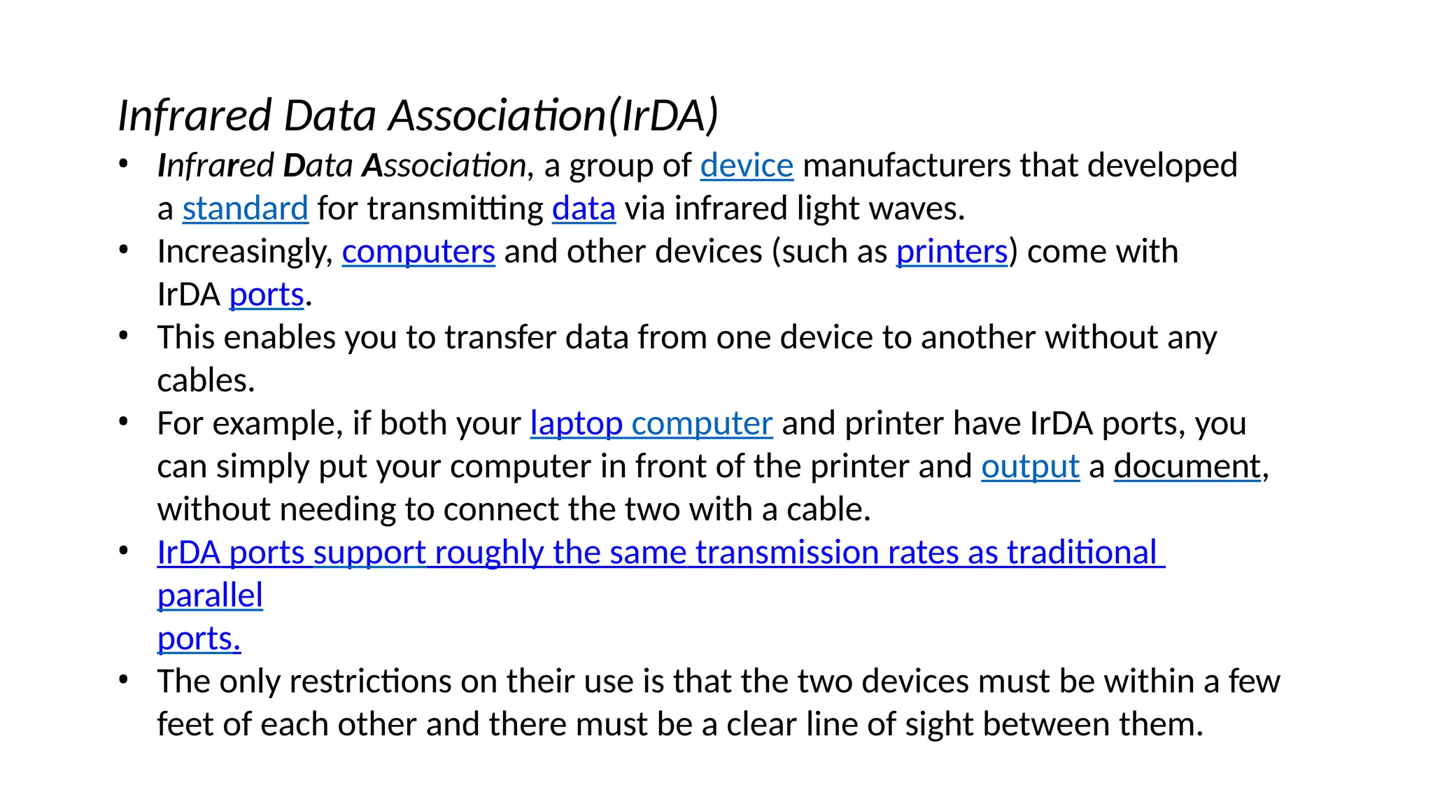 Infrared Data Association(IrDA)
• Infrared Data Association, a group of device manufacturers that developed
a standard for transmitting data via infrared light waves.
• Increasingly, computers and other devices (such as printers) come with
IrDA ports.
• This enables you to transfer data from one device to another without any
cables.
• For example, if both your laptop computer and printer have IrDA ports, you
can simply put your computer in front of the printer and output a document,
without needing to connect the two with a cable.
• IrDA ports support roughly the same transmission rates as traditional
parallel
ports.
• The only restrictions on their use is that the two devices must be within a few
feet of each other and there must be a clear line of sight between them.
 