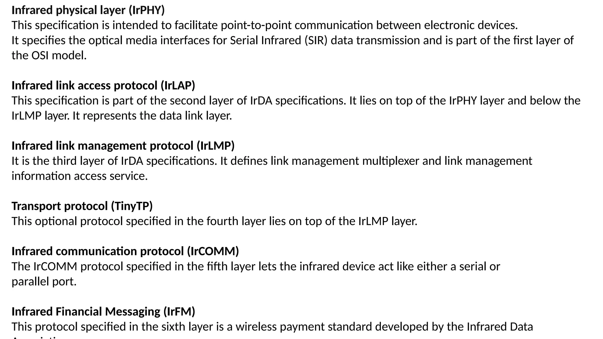 Infrared physical layer (IrPHY)
This specification is intended to facilitate point-to-point communication between electronic devices.
It specifies the optical media interfaces for Serial Infrared (SIR) data transmission and is part of the first layer of
the OSI model.
Infrared link access protocol (IrLAP)
This specification is part of the second layer of IrDA specifications. It lies on top of the IrPHY layer and below the
IrLMP layer. It represents the data link layer.
Infrared link management protocol (IrLMP)
It is the third layer of IrDA specifications. It defines link management multiplexer and link management
information access service.
Transport protocol (TinyTP)
This optional protocol specified in the fourth layer lies on top of the IrLMP layer.
Infrared communication protocol (IrCOMM)
The IrCOMM protocol specified in the fifth layer lets the infrared device act like either a serial or
parallel port.
Infrared Financial Messaging (IrFM)
This protocol specified in the sixth layer is a wireless payment standard developed by the Infrared Data
 