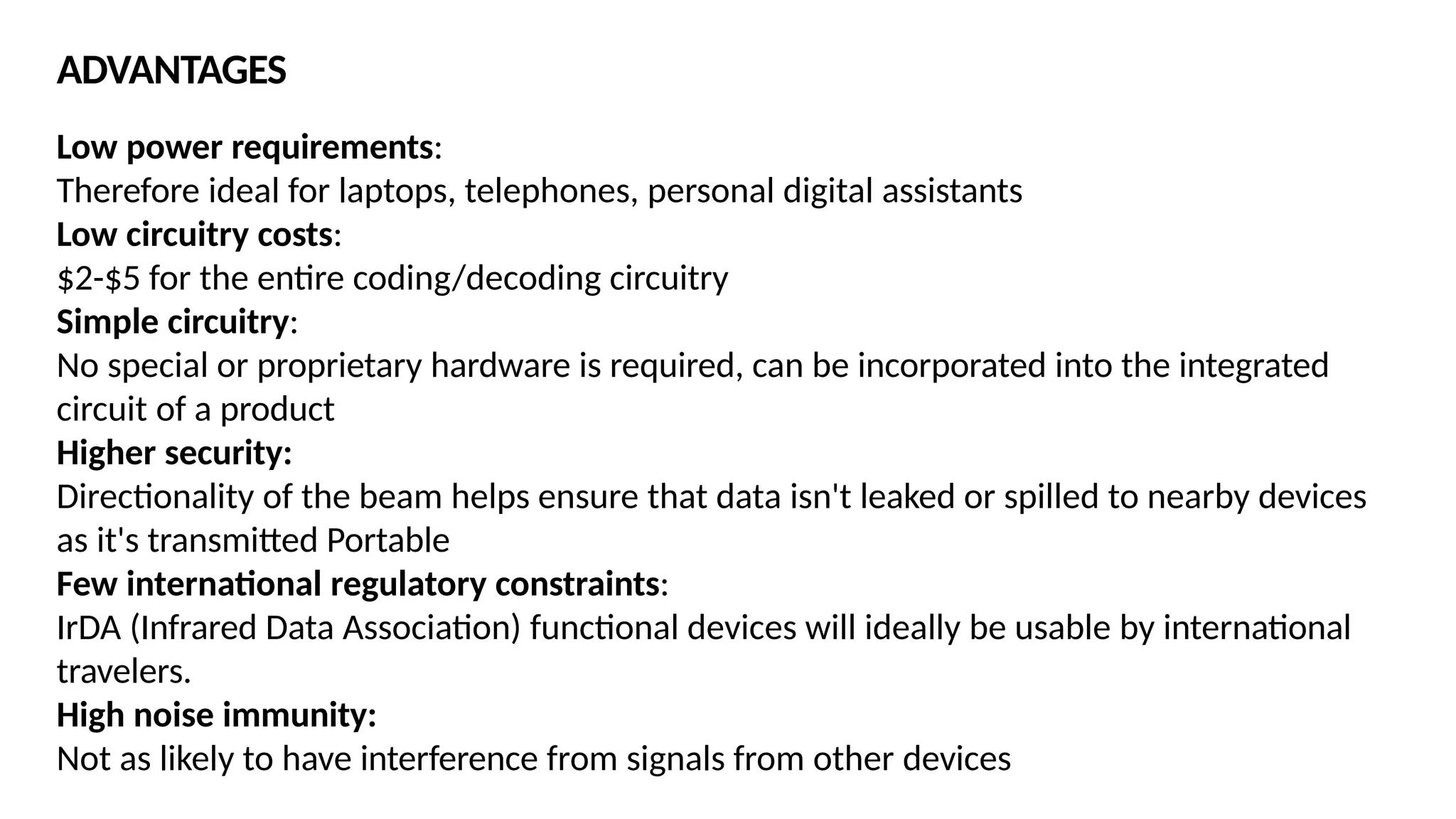 Low power requirements:
Therefore ideal for laptops, telephones, personal digital assistants
Low circuitry costs:
$2-$5 for the entire coding/decoding circuitry
Simple circuitry:
No special or proprietary hardware is required, can be incorporated into the integrated
circuit of a product
Higher security:
Directionality of the beam helps ensure that data isn't leaked or spilled to nearby devices
as it's transmitted Portable
Few international regulatory constraints:
IrDA (Infrared Data Association) functional devices will ideally be usable by international
travelers.
High noise immunity:
Not as likely to have interference from signals from other devices
ADVANTAGES
 