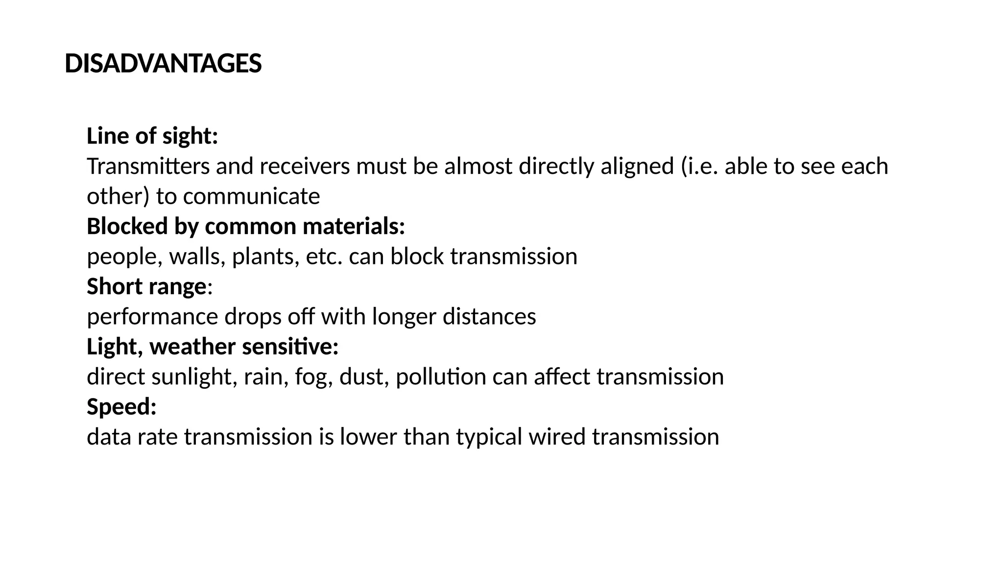 Line of sight:
Transmitters and receivers must be almost directly aligned (i.e. able to see each
other) to communicate
Blocked by common materials:
people, walls, plants, etc. can block transmission
Short range:
performance drops off with longer distances
Light, weather sensitive:
direct sunlight, rain, fog, dust, pollution can affect transmission
Speed:
data rate transmission is lower than typical wired transmission
DISADVANTAGES
 