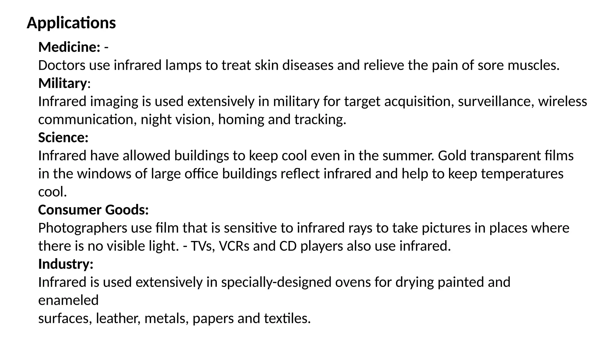 Medicine: -
Doctors use infrared lamps to treat skin diseases and relieve the pain of sore muscles.
Military:
Infrared imaging is used extensively in military for target acquisition, surveillance, wireless
communication, night vision, homing and tracking.
Science:
Infrared have allowed buildings to keep cool even in the summer. Gold transparent films
in the windows of large office buildings reflect infrared and help to keep temperatures
cool.
Consumer Goods:
Photographers use film that is sensitive to infrared rays to take pictures in places where
there is no visible light. - TVs, VCRs and CD players also use infrared.
Industry:
Infrared is used extensively in specially-designed ovens for drying painted and
enameled
surfaces, leather, metals, papers and textiles.
Applications
 
