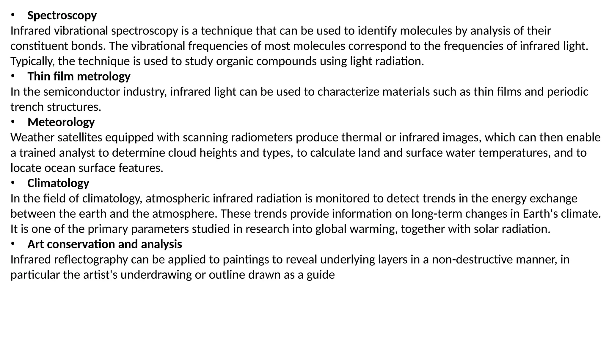 • Spectroscopy
Infrared vibrational spectroscopy is a technique that can be used to identify molecules by analysis of their
constituent bonds. The vibrational frequencies of most molecules correspond to the frequencies of infrared light.
Typically, the technique is used to study organic compounds using light radiation.
• Thin film metrology
In the semiconductor industry, infrared light can be used to characterize materials such as thin films and periodic
trench structures.
• Meteorology
Weather satellites equipped with scanning radiometers produce thermal or infrared images, which can then enable
a trained analyst to determine cloud heights and types, to calculate land and surface water temperatures, and to
locate ocean surface features.
• Climatology
In the field of climatology, atmospheric infrared radiation is monitored to detect trends in the energy exchange
between the earth and the atmosphere. These trends provide information on long-term changes in Earth's climate.
It is one of the primary parameters studied in research into global warming, together with solar radiation.
• Art conservation and analysis
Infrared reflectography can be applied to paintings to reveal underlying layers in a non-destructive manner, in
particular the artist's underdrawing or outline drawn as a guide
 