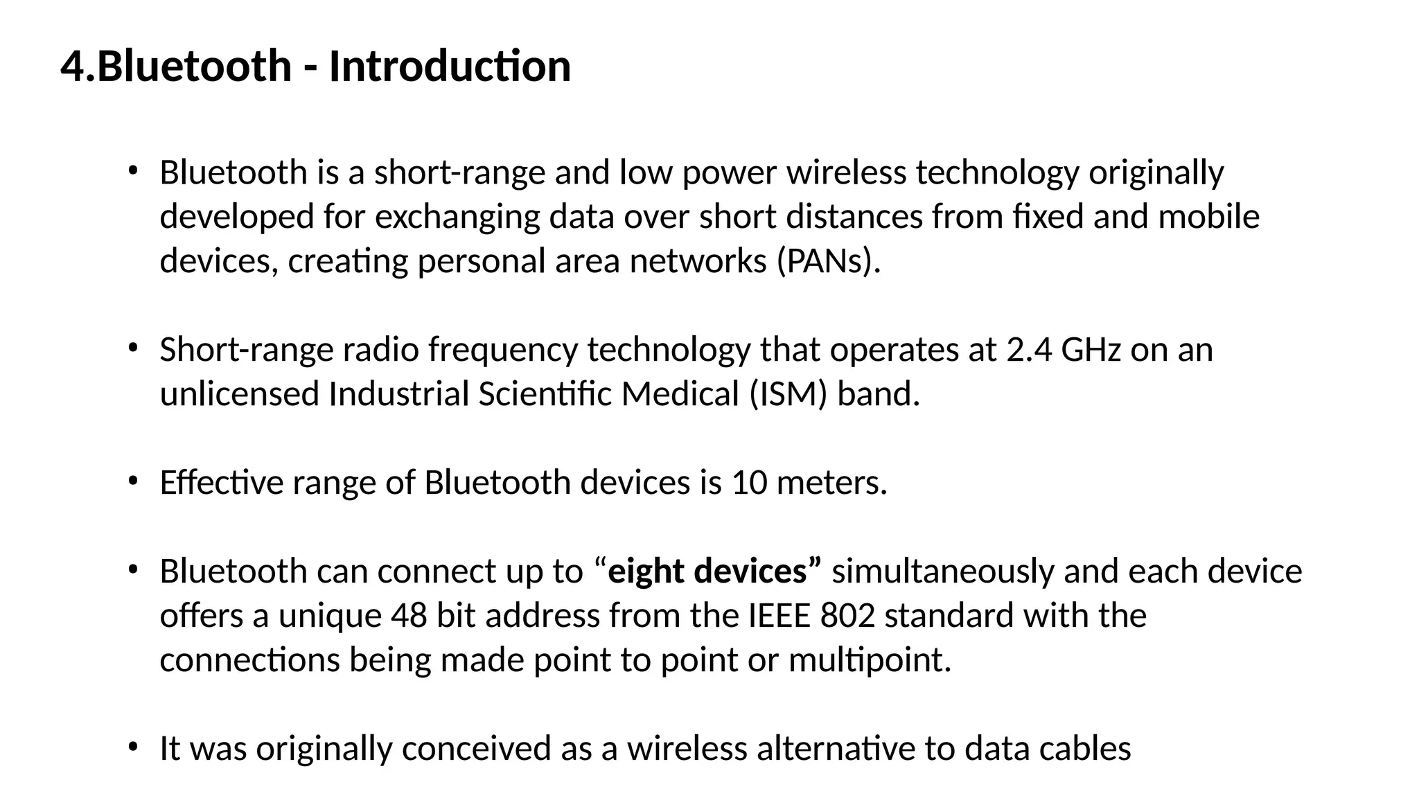 • Bluetooth is a short-range and low power wireless technology originally
developed for exchanging data over short distances from fixed and mobile
devices, creating personal area networks (PANs).
• Short-range radio frequency technology that operates at 2.4 GHz on an
unlicensed Industrial Scientific Medical (ISM) band.
• Effective range of Bluetooth devices is 10 meters.
• Bluetooth can connect up to “eight devices” simultaneously and each device
offers a unique 48 bit address from the IEEE 802 standard with the
connections being made point to point or multipoint.
• It was originally conceived as a wireless alternative to data cables
4.Bluetooth - Introduction
 