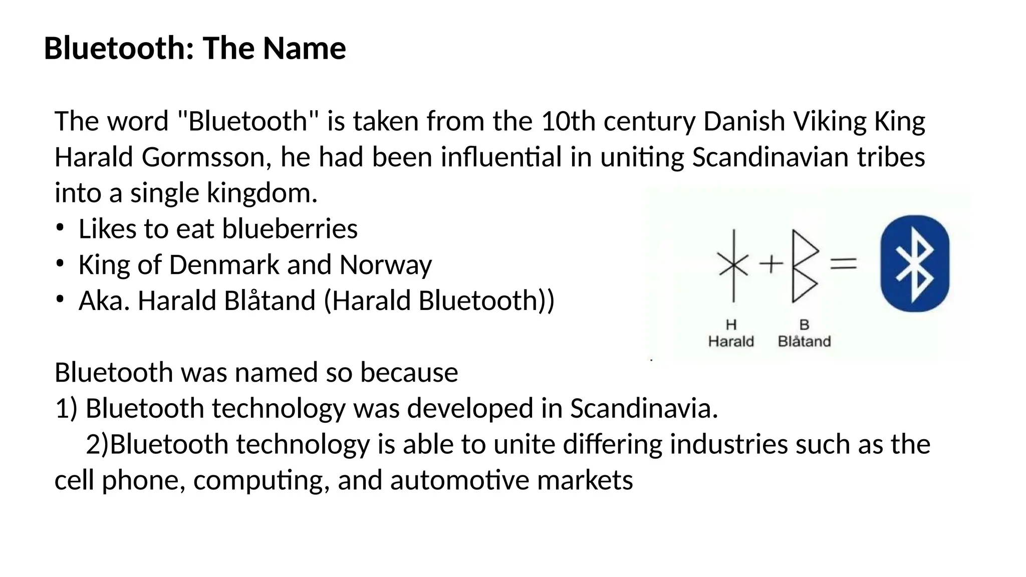 Bluetooth: The Name
The word "Bluetooth" is taken from the 10th century Danish Viking King
Harald Gormsson, he had been influential in uniting Scandinavian tribes
into a single kingdom.
• Likes to eat blueberries
• King of Denmark and Norway
• Aka. Harald Blåtand (Harald Bluetooth))
Bluetooth was named so because
1) Bluetooth technology was developed in Scandinavia.
2)Bluetooth technology is able to unite differing industries such as the
cell phone, computing, and automotive markets
 