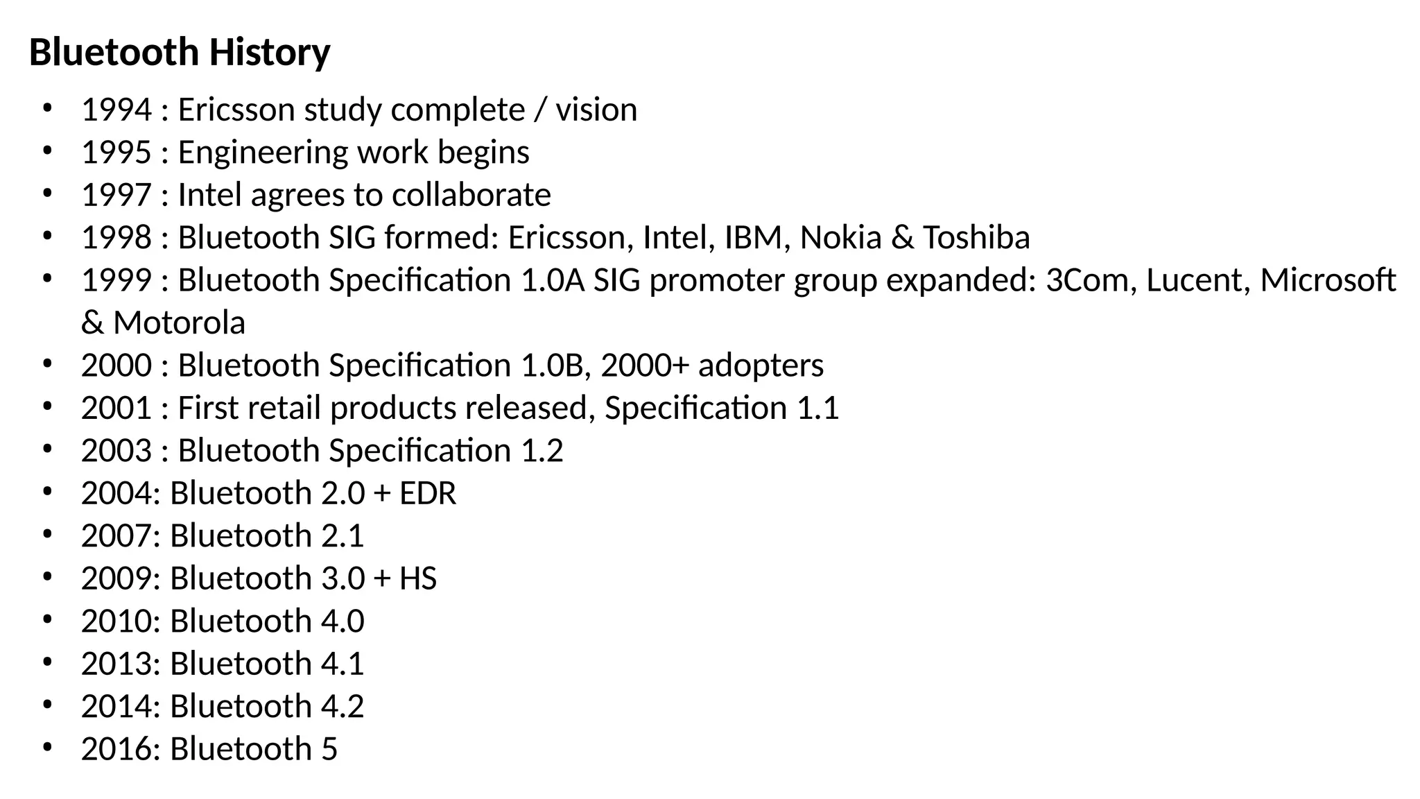 • 1994 : Ericsson study complete / vision
• 1995 : Engineering work begins
• 1997 : Intel agrees to collaborate
• 1998 : Bluetooth SIG formed: Ericsson, Intel, IBM, Nokia & Toshiba
• 1999 : Bluetooth Specification 1.0A SIG promoter group expanded: 3Com, Lucent, Microsoft
& Motorola
• 2000 : Bluetooth Specification 1.0B, 2000+ adopters
• 2001 : First retail products released, Specification 1.1
• 2003 : Bluetooth Specification 1.2
• 2004: Bluetooth 2.0 + EDR
• 2007: Bluetooth 2.1
• 2009: Bluetooth 3.0 + HS
• 2010: Bluetooth 4.0
• 2013: Bluetooth 4.1
• 2014: Bluetooth 4.2
• 2016: Bluetooth 5
Bluetooth History
 