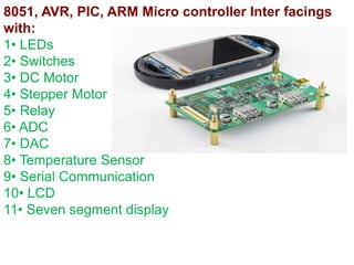 8051, AVR, PIC, ARM Micro controller Inter facings
with:
1• LEDs
2• Switches
3• DC Motor
4• Stepper Motor
5• Relay
6• ADC
7• DAC
8• Temperature Sensor
9• Serial Communication
10• LCD
11• Seven segment display
 