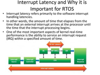 Interrupt Latency and Why it is
Important for RTOS
• Interrupt latency refers primarily to the software interrupt
handling latencies.
• In other words, the amount of time that elapses from the
time that an external interrupt arrives at the processor until
the time that the interrupt processing begins.
• One of the most important aspects of kernel real-time
performance is the ability to service an interrupt request
(IRQ) within a specified amount of time.
 