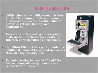  eMillennium is the public communication
for the 21st Century. It offers superior
multi-pay voice access in combination with
powerful, yet user-friendly web
applications.
 Users can check e-mail, get stock quotes,
make on-line purchases, even cruise the
Internet, all while talking on the phone.
 A built-in Ethernet data port provides the
additional option of high-speed web access
through a laptop computer.
 Extensive testing to meet FCC and CSA
telecommunication requirements was
required for this device.
 