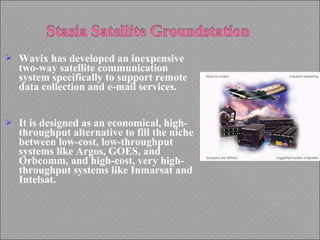  Wavix has developed an inexpensive
two-way satellite communication
system specifically to support remote
data collection and e-mail services.
 It is designed as an economical, high-
throughput alternative to fill the niche
between low-cost, low-throughput
systems like Argos, GOES, and
Orbcomm, and high-cost, very high-
throughput systems like Inmarsat and
Intelsat.
 