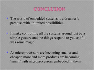  The world of embedded systems is a dreamer’s
paradise with unlimited possibilities.
 It make controlling all the systems around just by a
simple gesture and the things respond to you as if it
was some magic.
 As microprocessors are becoming smaller and
cheaper, more and more products are becoming
‘smart’ with microprocessors embedded in them.
 