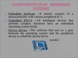 1. Embedded hardware :-It mainly consists of a
microcontroller with various peripheral IC’s.
2. Embedded RTO’S :-All intelligent devices that
perform complex functions have an embedded
operating system inside.
3. Device drivers :-The software that acts as a glue
between the operating system and the peripheral
device is called the device driver
(contd.)
 