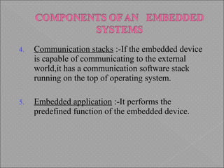 4. Communication stacks :-If the embedded device
is capable of communicating to the external
world,it has a communication software stack
running on the top of operating system.
5. Embedded application :-It performs the
predefined function of the embedded device.
 