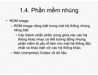 1.4. Phần mềm nhúng
• ROM image
– ROM image riêng biệt trong một hệ thống nhúng
riêng biệt
• Các thành phần phần cứng giữa các các hệ
thống khác nhau có thể tương đồng nhưng
phần mềm là yếu tố làm cho một hệ thống độc
nhất và khác biệt với các hệ thống khác.
– Nén (compress) Codes và dữ liệu
 