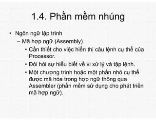 1.4. Phần mềm nhúng
• Ngôn ngữ lập trình
– Mã hợp ngữ (Assembly)
• Cần thiết cho việc hiển thị câu lệnh cụ thể của
Processor.
• Đòi hỏi sự hiểu biết về vi xử lý và tập lệnh.
• Một chương trình hoặc một phần nhỏ cụ thể
được mã hóa trong hợp ngữ thông qua
Assembler (phần mềm sử dụng cho phát triển
mã hợp ngữ).
 
