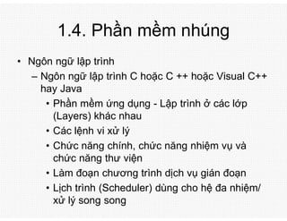 1.4. Phần mềm nhúng
• Ngôn ngữ lập trình
– Ngôn ngữ lập trình C hoặc C ++ hoặc Visual C++
hay Java
• Phần mềm ứng dụng - Lập trình ở các lớp
(Layers) khác nhau
• Các lệnh vi xử lý
• Chức năng chính, chức năng nhiệm vụ và
chức năng thư viện
• Làm đoạn chương trình dịch vụ gián đoạn
• Lịch trình (Scheduler) dùng cho hệ đa nhiệm/
xử lý song song
 